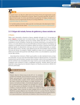 91 
FILOSOFÍA 
TIC 
Si quieres tener una idea de cuáles fueron las primeras formas de organización social 
que desarrollaron los civilizaciones humanas, seguro te gustará aprender más del Có-digo 
de Hammurabi. En el sitio web WikiSource puedes leer el Código completo y re-fl 
exionar en torno al signifi cado de la ley en la antigua Babilonia: «http://es.wikisource. 
org/wiki/Código_de_Hammurabi» 
En YouTube podrás encontrar videos que dan una breve pero clara descripción históri-ca 
de los orígenes de este códice: «http://www.youtube.com/watch?v=JIqKikEAaoA» 
3.1.1 Origen del estado, formas de gobierno y clases sociales en: 
• Platón 
Platón vivió y desarrolló su fi losofía en Atenas, alrededor del siglo IV a.C. En esa época el 
grupo oligarca, conocido como ‘Los treinta tiranos’, dio un golpe de Estado a la república 
e impuso la forma de gobierno que les dio nombre. Platón (427-347 a.C.) Fue un joven 
interesado en el arte y la política; miembro de una familia aristocrática y con parientes en la 
tiranía, su incursión directa en los asuntos del Estado se tenía por evidente. Sin embargo, los 
intereses y su condición social no le impidieron advertir los errores e injusticias de la forma de 
gobierno vigente. Su descontento creció aun más tras la condena de Sócrates, su maestro, 
por parte de los tiranos. Sócrates, quien desde el punto de vista de Platón fuera el hombre 
más justo de Atenas, fue juzgado y hallado culpable de cargos como la impiedad hacia los 
dioses y la corrupción de la juventud; todo ello por invitar a sus conciudadanos a que pensa-ran 
por ellos mismos. 
Estos desaciertos mostraron a Platón que la política no sólo implicaba la toma y el ejer-cicio 
del poder, sino que ante todo demandaba el ejercicio del pensamiento. Era necesario 
cuestionar por qué los hombres necesitan de la sociedad, cuál es la forma de gobierno que 
permite satisfacer esas necesidades de la mejor manera y qué virtudes deben practicar los 
ciudadanos para mantener el orden y estabilidad necesarios. También advirtió que para 
responder a esas preguntas era necesario dirigirse a la fi losofía y encontrar en ella los fun-damentos 
del Estado. 
Oligarca: miembro 
del grupo que concentra 
el poder en la forma de 
gobierno denominada 
oligarquía. Etimológi-camente, 
el término 
signifi ca “el gobierno 
de los mejores”, pero 
en la práctica se trataba 
de un gobierno dirigido 
por un grupo de indivi-duos 
que pertenecían a 
una misma clase social, 
generalmente nobles 
o ricos. 
Glosario 
Todo un personaje 
Platón 
Filósofo. Nació en Atenas hacia el año 427 a.C. Su verdadero 
nombre fue Arístocles, pero la historia lo conoció por su apodo, 
Platón, que quiere decir ‘el de hombros anchos’. Fue miembro 
de una familia noble; su padre, Aristón, decía ser descendiente 
de Codro, el último rey de Atenas y su madre, Perictione, per-tenecía 
a la familia de Solón, el renombrado legislador griego. 
En su juventud conoce a Sócrates y se convierte en su discípu-lo; 
por él se acerca a la fi losofía. En el año 399, después de la 
condena y muerte de Sócrates, se traslada a la ciudad de Megara y posteriormente 
viaja a Egipto, Sicilia y Siracusa; en estas ciudades entra en contacto con las escuelas 
fi losófi cas y grupos religiosos que más tarde infl uirán en su propia fi losofía. Regresa a 
Atenas en el año 387 y a las puertas del jardín de Academo funda la escuela fi losófi ca 
en la que enseñará por veinte años, la Academia. Murió hacia el año 347 a.C. 
 