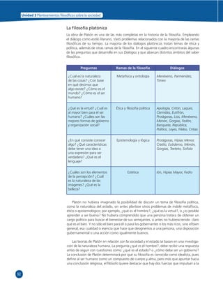 92 
Unidad 3 Planteamientos  losó cos sobre la sociedad 
La fi losofía platónica 
La obra de Platón es una de las más completas en la historia de la fi losofía. Empleando 
el diálogo como estilo literario, trató problemas relacionados con la mayoría de las ramas 
fi losófi cas de su tiempo. La mayoría de los diálogos platónicos tratan temas de ética y 
política, además de otras ramas de la fi losofía. En el siguiente cuadro encontrarás algunas 
de las preguntas que desarrolla en sus Diálogos y que abarcan distintos ámbitos del saber 
fi losófi co. 
Preguntas Ramas de la fi losofía Diálogos 
¿Cuál es la naturaleza 
de las cosas? ¿Con base 
en qué decimos que 
algo existe? ¿Cómo es el 
mundo? ¿Cómo es el ser 
humano? 
Metafísica y ontología Menéxeno, Parménides, 
Timeo 
¿Qué es la virtud? ¿Cuál es 
al mayor bien para el ser 
humano? ¿Cuáles son las 
mejores formas de gobierno 
y organización social? 
Ética y fi losofía política Apología, Critón, Laques, 
Cármides, Eutifrón, 
Protágoras, Lisis, Menéxeno, 
Menón, Gorgias, Fedón, 
Banquete, República, 
Político, Leyes, Filebo, Critias 
¿En qué consiste conocer 
algo? ¿Qué características 
debe tener una idea o 
una expresión para ser 
verdadera? ¿Qué es el 
lenguaje? 
Epistemología y lógica Protágoras, Hipias Menor, 
Cratilo, Eutidemo, Menón, 
Gorgias, Teeteto, Sofi sta 
¿Cuáles son los elementos 
de la percepción? ¿Cuál 
es la naturaleza de las 
imágenes? ¿Qué es la 
belleza? 
Estética Ión, Hipias Mayor, Fedro 
Platón no hubiera imaginado la posibilidad de discutir un tema de fi losofía política, 
como la naturaleza del estado, sin antes plantear otros problemas de índole metafísico, 
ético o epistemológico; por ejemplo, ¿qué es el hombre?, ¿qué es la virtud?, o ¿es posible 
aprender a ser bueno? No hubiera comprendido que una persona tratara de obtener un 
cargo político para buscar el bienestar de sus semejantes, si antes no hubiera tenido claro 
qué es el bien. Y no sólo el bien para él o para los gobernantes o los más ricos, sino el bien 
general, esa cualidad o esencia que hace que designemos a una persona, una disposición 
gubernamental o una acción como igualmente buenos. 
Las teorías de Platón en relación con la sociedad y el estado se basan en una investiga-ción 
de la naturaleza humana. La pregunta ¿qué es el hombre?, debe recibir una respuesta 
antes de seguir con cuestiones como: ¿qué es el estado? o ¿cómo debe ser un gobierno? 
La conclusión de Platón determinará por qué su fi losofía es conocida como idealista, pues 
defi ne al ser humano como un compuesto de cuerpo y alma, pero más que apuntar hacia 
una conclusión religiosa, el fi lósofo quiere destacar que hay dos fuerzas que impulsan a la 
 