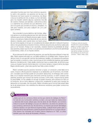 93 
FILOSOFÍA 
naturaleza humana que tiran hacia extremos opuestos: 
la razón y las pasiones. Las pasiones son las que con 
frecuencia nos hacen querer sin conciencia; nos llevan 
a buscar la satisfacción de un deseo o a huir del dolor, 
pero nos impiden advertir algunas cuestiones más allá 
de nuestros intereses; por ejemplo, si afectamos a otros 
o si realmente nos conviene eso que deseamos. La ra-zón 
es la parte que considera lo bueno y verdadero, no 
sólo para nosotros, sino para cualquier ser y en cual-quier 
contexto. 
Para entender la teoría platónica del hombre, debe-mos 
pensar en una de las pasiones que han sido tema de 
refl exión para el arte y la fi losofía durante siglos: el amor. 
Amar a una persona implica el desarrollo de una serie de 
deseos e impulsos; pero cuando éstos nos hacen actuar 
de una forma egoísta, en la que no consideramos los deseos del otro e incluso le hacemos 
daño o nos perjudicamos a nosotros mismos, entonces actuamos de una forma inadecuada 
para un ser humano. Porque al ser racionales, nosotros tenemos la posibilidad de dirigir 
esas pasiones y lograr que el amar a una persona se convierta en una forma de aprendizaje 
y crecimiento, o bien, en un impulso creativo. 
No se trata que la razón suprima las pasiones, sino que las dirija para obtener lo mejor de 
ellas. Platón expresa esta idea con una bella metáfora en el diálogo Fedro. Propone que el 
alma es como un carruaje del cual tiran dos poderosos caballos, uno representa las pasiones 
que nos ayudan a construir y crear, mientras que el otro simboliza las pasiones que pueden 
llevarnos a la destrucción. Cada caballo intenta tirar hacia su propio lado, de tal forma que 
nunca se mueven hacia la misma dirección ni al mismo tiempo y ninguno de los dos logra 
llegar a donde quiere. ¿Qué crees que les hace falta a estos corceles? 
Platón considera que las pasiones necesitan un guía, un conductor y éste debe ser la 
razón. Gracias a ella las pasiones negativas no se desbordan, por el contrario, nos fortale-cen. 
Considera que el enojo puede ser una pasión destructiva; sin embargo, bien contro-lado, 
es un impulso necesario para reaccionar ante las injusticias. La razón conduce a las 
pasiones positivas que motivan las buenas acciones. Como verás, ninguna de las partes 
es prescindible; sin los caballos el carruaje no podrá moverse, pero tampoco lo hace sin 
el conductor. Así es como debemos conducirnos, empleando la razón para manejar los 
elementos no racionales. Por otra parte, Platón considera que la función del estado debe 
ser la de proporcionar a los individuos los elementos necesarios para poder conducirnos 
racionalmente. 
“El alma es como el conjunto 
formado por un par de caballos 
alados y su auriga. En el caso de 
los dioses, los dos caballos son 
buenos y de buena raza; en el 
caso de los mortales, uno de los 
dos también es así, el otro es lo 
contrario.” Platón, Fedro, 245e. 
Curioseando 
¿Sabes qué son los números y letras con las que citamos los diálogos de Platón? 
Se trata de una numeración canónica, es decir, una que todas las traducciones 
y ediciones del mundo utilizan para citar las obras de este fi lósofo. Los números 
indican la sección del diálogo a la que nos referimos y las letras los párrafos en 
que comienza y termina la cita. De esta forma, no importa qué versión del diálogo 
estemos citando ni en qué idioma la hayamos leído, cualquier lector podrá saber a 
qué parte de la obra pertenece y podrá localizarla fácilmente en su propia edición. 
Este sistema fue inventado por el editor Etienne Stephanus en 1587; se utiliza 
también para citar obras de Aristóteles y Plutarco. 
 