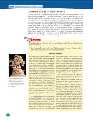 94 
Unidad 3 Planteamientos  losó cos sobre la sociedad 
La dimensión social del ser humano en Platón 
Así como la razón es un elemento distintivo de la naturaleza humana según Platón, la di-mensión 
social también lo es. El ser humano pertenece a una comunidad dentro de la cual 
se forma y de la cual necesita para desarrollarse. Sin embargo, para vivir en ella y constituir 
una organización en la que pueda desarrollar el ejercicio de la razón, necesitamos de un 
arte particular, mediante el cual aprendamos a distribuir todas las tareas que la sociedad 
demanda, administrar los bienes, producir los recursos necesarios y educar a los niños y 
jóvenes, entre otras cosas. Ese arte es la política, el cual no tenemos precisamente por 
naturaleza, pero que desarrollamos a partir de nuestro ser social. Platón explica esta con-dición 
a partir del mito de Prometeo, el cual relata en el diálogo Gorgias. Ahí refi ere cómo 
fue que dos enviados de los dioses, Epimeteo y Prometeo, distribuyeron las cualidades y 
aptitudes que correspondían a cada ser del mundo. Platón explica cómo fue que los seres 
humanos necesitaron de la convivencia social y la política. 
Propósito: Aportar puntos de vista con apertura y considerar los de otras personas 
de manera refl exiva. 
• Lee el mito de Prometeo, tal y como Platón lo narra en el Gorgias. Después de leer 
comenta la historia con tus compañeros y tu profesor. 
El mito de Prometeo 
Quehacer 
Como castigo por otorgar el 
fuego a la raza humana, Zeus 
mandó que se encadenara a 
Prometeo y que sus entrañas 
fueran devoradas cada noche 
por un buitre. 
Era un tiempo en el que existían los dioses, pero 
no las especies mortales. Cuando a éstas les lle-gó, 
marcado por el destino, el tiempo de la gé-nesis, 
los dioses las modelaron en las entrañas 
de la tierra, mezclando tierra, fuego y cuantas 
materias se combinan con fuego y tierra. Cuan-do 
se disponían a sacarlas a la luz, mandaron 
a Prometeo y Epimeteo que las revistiesen de 
facultades, distribuyéndolas convenientemente 
entre ellas. Epimeteo pidió a Prometeo que le 
permitiese a él hacer la distribución: “Una vez 
que yo haya hecho la distribución, dijo, tú la 
supervisas”. Con este permiso comienza a dis-tribuir. 
Al distribuir, a unos les proporcionaba 
fuerza, pero no rapidez, en tanto que revestía 
de rapidez a otros más débiles. Dotaba de ar-mas 
a unas, en tanto que para aquellas, a las 
que daba una naturaleza inerme, ideaba otra 
facultad para su salvación. A las que daba un 
cuerpo pequeño, les dotaba de alas para huir o 
de escondrijos para guarnecerse, en tanto que 
a las que daba un cuerpo grande, precisamente 
mediante él, las salvaba. 
De este modo equitativo iba distribuyendo 
las restantes facultades. Y las ideaba tomando 
la precaución de que ninguna especie fuese 
aniquilada. Cuando les suministró los medios 
para evitar las destrucciones mutuas, ideó de-fensas 
contra el rigor de las estaciones envia-das 
por Zeus: las cubrió con pelo espeso y piel 
gruesa, aptos para protegerse del frío invernal 
y del calor ardiente, y, además, para que cuan-do 
fueran a acostarse, les sirviera de abrigo 
natural y adecuado a cada cual. A algunas les 
puso en los pies cascos y a otras piel gruesa sin 
sangre. Después de esto, suministró alimentos 
distintos a cada una. Y hubo especies a las que 
permitió alimentarse con la carne de otros ani-males. 
Concedió a aquellas descendencia, y a 
éstos, devorados por aquéllas, gran fecundi-dad; 
procurando, así, salvar la especie. 
Pero como Epimeteo no era del todo sabio, 
gastó, sin darse cuenta, todas las facultades en 
los brutos. Pero quedaba aún sin equipar la es-pecie 
humana y no sabía qué hacer. Hallándose 
en ese trance, llega Prometeo para supervisar 
la distribución. Ve a todos los animales armo-niosamente 
equipados y al hombre, en cambio, 
desnudo, sin calzado, sin abrigo e inerme. Y 
ya era inminente el día señalado por el desti-no 
en el que el hombre debía salir de la tierra 
a la luz. Ante la imposibilidad de encontrar un 
medio de salvación para el hombre, Prometeo 
roba a Hefesto y a Atenea la sabiduría de las 
artes junto con el fuego (ya que sin el fuego 
era imposible que aquella fuese adquirida por 
nadie o resultase útil) y se la ofrece, así, como 
regalo al hombre. Con ella recibió el hombre la 
sabiduría para conservar la vida, pero no recibió 
la sabiduría política, porque estaba en poder 
de Zeus y a Prometeo no le estaba permitido 
acceder a la mansión de Zeus, en la acrópolis, a 
 