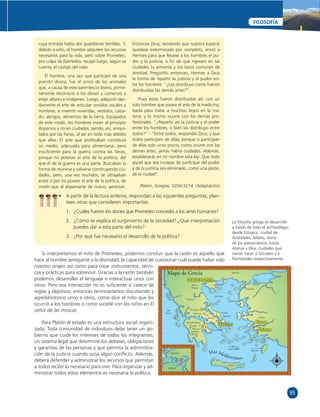 95 
FILOSOFÍA 
cuya entrada había dos guardianes terribles. Y, 
debido a esto, el hombre adquiere los recursos 
necesarios para la vida, pero sobre Prometeo, 
por culpa de Epimeteo, recayó luego, según se 
cuenta, el castigo del robo. 
El hombre, una vez que participó de una 
porción divina, fue el único de los animales 
que, a causa de este parentesco divino, prime-ramente 
reconoció a los dioses y comenzó a 
erigir altares e imágenes. Luego, adquirió rápi-damente 
el arte de articular sonidos vocales y 
nombres, e inventó viviendas, vestidos, calza-do, 
abrigos, alimentos de la tierra. Equipados 
de este modo, los hombres vivían al principio 
dispersos y no en ciudades, siendo, así, aniqui-lados 
por las fi eras, al ser en todo más débiles 
que ellas. El arte que profesaban constituía 
un medio, adecuado para alimentarse, pero 
insufi ciente para la guerra contra las fi eras, 
porque no poseían el arte de la política, del 
que el de la guerra es una parte. Buscaban la 
forma de reunirse y salvarse construyendo ciu-dades, 
pero, una vez reunidos, se ultrajaban 
entre sí por no poseer el arte de la política, de 
modo que al dispersarse de nuevo, perecían. 
Entonces Zeus, temiendo que nuestra especie 
quedase exterminada por completo, envió a 
Hermes para que llevase a los hombres el pu-dor 
y la justicia, a fi n de que rigiesen en las 
ciudades la armonía y los lazos comunes de 
amistad. Preguntó, entonces, Hermes a Zeus 
la forma de repartir la justicia y el pudor en-tre 
los hombres: “¿Las distribuyo como fueron 
distribuidas las demás artes?”. 
Pues éstas fueron distribuidas así: con un 
solo hombre que posea el arte de la medicina, 
basta para tratar a muchos, legos en la ma-teria; 
y lo mismo ocurre con los demás pro-fesionales. 
“¿Reparto así la justicia y el poder 
entre los hombres, o bien las distribuyo entre 
todos?” - “Entre todos, respondió Zeus; y que 
todos participen de ellas; porque si participan 
de ellas solo unos pocos, como ocurre con las 
demás artes, jamás habrá ciudades. Además, 
establecerás en mi nombre esta ley: Que todo 
aquel que sea incapaz de participar del pudor 
y de la justicia sea eliminado, como una peste, 
de la ciudad’’. 
Platón, Gorgias, 320d-321d. (Adaptación) 
• A partir de la lectura anterior, respondan a las siguientes preguntas; plan-teen 
otras que consideren importantes. 
1. ¿Cuáles fueron los dones que Prometeo concedió a los seres humanos? 
2. ¿Cómo se explica el surgimiento de la sociedad? ¿Qué interpretación 
puedes dar a esta parte del mito? 
3. ¿Por qué fue necesario el desarrollo de la política? 
Si interpretamos el mito de Prometeo, podemos concluir que la razón es aquello que 
hace al hombre semejante a la divinidad; la capacidad de cuestionar cuál puede haber sido 
nuestro origen así como para crear instrumentos, técni-cas 
y prácticas para sobrevivir. Gracias a la razón también 
podemos desarrollar el lenguaje e interactuar unos con 
otros. Pero esa interacción no es sufi ciente si carece de 
reglas y objetivos; entonces terminaríamos discutiendo y 
agrediéndonos unos a otros, como dice el mito que les 
ocurrió a los hombres o como sucede con los niños en El 
señor de las moscas. 
Para Platón el estado es una estructura social organi-zada. 
Toda comunidad de individuos debe tener un go-bierno 
que cuide los intereses de todos los integrantes; 
un sistema legal que determine los deberes, obligaciones 
y garantías de las personas y que permita la administra-ción 
de la justicia cuando surja algún confl icto. Además, 
deberá defender y administrar los recursos que permitan 
a todos recibir lo necesario para vivir. Para organizar y ad-ministrar 
todos estos elementos es necesaria la política. 
La fi losofía griega se desarrolló 
a través de todo el archipiélago; 
desde Estagira, ciudad de 
Aristóteles, Mileto, tierra 
de los presocráticos, hasta 
Atenas y Elea, ciudades que 
vieron nacer a Sócrates y a 
Parménides respectivamente. 
N 
E 
S 
O 
Mapa de Grecia TRACIA 
MACEDONIA 
LESBOS 
COS 
RODAS 
Eretria 
Maratón 
Atenas 
SANTORÍN 
CRETA 
TESALIA 
PELOPONESO 
Á TICA 
Estagira 
Mar Egeo 
Tebas 
SALAMINA 
Olimpia Corinto 
Micenas 
Epidauro 
Esparta 
EUROPA 
ASIA 
ÁFRICA 
LYDIA 
Éfeso 
Priene 
Mileto 
Lampsakos 
Monte 
Olimpo 
Mar 
Jónico 
Termópilas 
Delios 
Mar Mediterráneo 
 