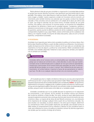 96 
Unidad 3 Planteamientos  losó cos sobre la sociedad 
Platón plantea la idea de que para consolidar su organización, la sociedad debe dividirse 
en grupos que asuman distintas funciones y que garanticen que ésta tendrá todo lo indis-pensable. 
Para explicar cómo debe llevarse a cabo esa división, Platón parte del individuo 
como imagen y modelo: nuestro organismo cumple con funciones como la nutrición y el 
movimiento, pero también tenemos una voluntad, que nos ayuda a conducir los impulsos 
naturales a fi nes concretos como la satisfacción o el cuidado de la salud; por último está 
la razón, que dirige la voluntad. De esa misma forma, el estado necesita de una parte 
nutritiva, otra volitiva y otra racional. En el primer estrato, se encuentran los trabajadores 
que producen los alimentos y bienes que la sociedad requiere. Campesinos, pastores y 
artesanos se encontrarían en este grupo. La parte volitiva del estado estaría constituida por 
los guerreros, quienes asumen la defensa y protección de los ciudadanos. La parte racional 
correspondería al gobierno que, según Platón, estaría conformado por los ciudadanos más 
sabios y con mayores virtudes. El conjunto de todas estas partes, cada una con su función 
específi ca, compondrían la sociedad. 
• Aristóteles 
Aristóteles fue el segundo gran teórico de la sociedad y la política en la Grecia clásica. Reci-bió 
las ideas fi losófi cas de Platón y a partir de ellas comenzó sus refl exiones. Una de las prin-cipales 
discrepancias entre ambos se dio en relación con lo que cada uno consideraba más 
importante a la hora de adquirir y justifi car los conocimientos. Platón consideraba funda-mentales 
a las verdades adquiridas mediante la razón, porque los sentidos y las experien-cias 
no siempre son confi ables. 
Falibles: que son 
equívocas o que están 
propensas al error. 
Glosario 
Curioseando 
Aristóteles defi ne al ser humano como un animal político por naturaleza. El término 
griego que se traduce por animal es zoon, y éste abarcaba un poco más que nuestro 
concepto actual. Se denominaba zoon a cualquier ser vivo que tuviera la capacidad de 
moverse por cuenta propia. El ser humano tiene esta capacidad, por tanto, en estricto 
sentido del término griego, es un zoon o ‘animal’. Pero a diferencia de otros seres con 
movimiento, el humano piensa e imprime la fuerza de ese pensamiento en todo lo 
que hace. Por ello no es cualquier clase de animal, sino uno racional y político. 
¿Te ha pasado que al ver un objeto a la distancia crees que es una cosa, pero al aproximarte 
confi rmas que es otra? ¿O que sueñas cosas que parecen reales? Platón consideraba que estas 
pequeñas equivocaciones de los sentidos bastaban para considerarlos falibles. De igual forma, 
experimentar la corrupción o negligencia de un gobierno puede confundirnos y hacernos pen-sar 
que así es la organización política. Pero esto es una confusión similar a la ocasionada por los 
sentidos, porque la razón nos demuestra cómo debe ser un verdadero estado. 
Aristóteles consideraba que no era posible descartar la experiencia en la adquisición 
de conocimientos, y por supuesto, de los sentidos; las primeras noticias que tenemos 
del mundo las recibimos a través de ellos. Por tanto, aunque la razón deba perfeccionar 
siempre la experiencia sensorial, ésta constituye el primer paso hacia la formación de cono-cimientos 
e ideas. La mayoría de las obras de este fi lósofo comienzan con una reiteración 
de la importancia de investigar cualquier tema a partir de sus fenómenos naturales. Así, 
para estudiar a la naturaleza, es preciso observar a los seres que la integran, determinar 
sus características e inferir cómo pueden clasifi carse; por ejemplo, para estudiar la ética se 
debe analizar el comportamiento de los individuos y destacar lo que consideran bueno o 
malo; para refl exionar en torno a la política es necesario conocer las distintas organizacio-nes 
sociales que han existido a lo largo de la historia. 
 