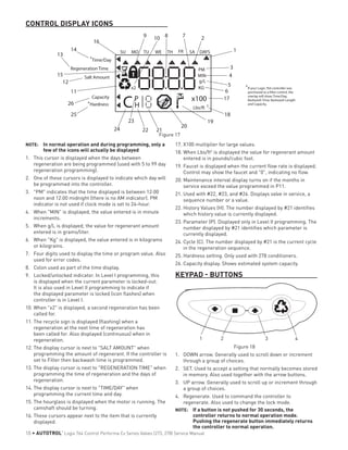 CONTROL DISPLAY ICONS
Time/Day
RegenerationTime
Salt Amount
Capacity
SU MO TU WE TH FR SA DAYS
Hardness
a
a
a
If your Logix 764 controller was
purchased as a filter control, the
overlay will show:Time/Day,
Backwash Time, Backwash Length
and Capacity.
g/L
PM
MIN
KGx2
x100P
HC Lbs/ft 3
2
1
3
4
5
6
17
18
19
20
2122
23
24
25
26
11
12
15
13
14
16
9 10 8 7
17.	X100 multiplier for large values.
18.	When Lbs/ft3
is displayed the value for regenerant amount
entered is in pounds/cubic foot.
19.	Faucet is displayed when the current flow rate is displayed.
Control may show the faucet and "0", indicating no flow.
20.	Maintenance interval display turns on if the months in
service exceed the value programmed in P11.
21.	Used with #22, #23, and #24. Displays valve in service, a
sequence number or a value.
22.	History Values (H). The number displayed by #21 identifies
which history value is currently displayed.
23.	Parameter (P). Displayed only in Level II programming. The
number displayed by #21 identifies which parameter is
currently displayed.
24.	Cycle (C). The number displayed by #21 is the current cycle
in the regeneration sequence.
25.	Hardness setting. Only used with 278 conditioners.
26.	Capacity display. Shows estimated system capacity.
KEYPAD - BUTTONS
1 2 3 4
Figure 18
1.	 DOWN arrow. Generally used to scroll down or increment
through a group of choices.
2.	 SET. Used to accept a setting that normally becomes stored
in memory. Also used together with the arrow buttons.
3.	 UP arrow. Generally used to scroll up or increment through
a group of choices.
4.	 Regenerate. Used to command the controller to
regenerate. Also used to change the lock mode.
NOTE: 	 If a button is not pushed for 30 seconds, the
controller returns to normal operation mode.
Pushing the regenerate button immediately returns
the controller to normal operation.
Figure 17
NOTE: 	 In normal operation and during programming, only a
few of the icons will actually be displayed
1.	 This cursor is displayed when the days between
regeneration are being programmed (used with 5 to 99 day
regeneration programming).
2.	 One of these cursors is displayed to indicate which day will
be programmed into the controller.
3.	 "PM" indicates that the time displayed is between 12:00
noon and 12:00 midnight (there is no AM indicator). PM
indicator is not used if clock mode is set to 24-hour.
4.	 When "MIN" is displayed, the value entered is in minute
increments.
5.	 When g/L is displayed, the value for regenerant amount
entered is in grams/liter.
6.	 When "Kg" is displayed, the value entered is in kilograms
or kilograins.
7.	 Four digits used to display the time or program value. Also
used for error codes.
8.	 Colon used as part of the time display.
9.	 Locked/unlocked indicator. In Level I programming, this
is displayed when the current parameter is locked-out.
It is also used in Level II programming to indicate if
the displayed parameter is locked (icon flashes) when
controller is in Level I.
10.	When "x2" is displayed, a second regeneration has been
called for.
11.	The recycle sign is displayed (flashing) when a
regeneration at the next time of regeneration has
been called for. Also displayed (continuous) when in
regeneration.
12.	The display cursor is next to "SALT AMOUNT" when
programming the amount of regenerant. If the controller is
set to Filter then backwash time is programmed.
13.	The display cursor is next to "REGENERATION TIME" when
programming the time of regeneration and the days of
regeneration.
14.	The display cursor is next to "TIME/DAY" when
programming the current time and day.
15.	The hourglass is displayed when the motor is running. The
camshaft should be turning.
16.	These cursors appear next to the item that is currently
displayed.
10 • AUTOTROL
®
Logix 764 Control Performa Cv Series Valves (273, 278) Service Manual
 