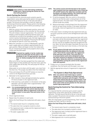 PROGRAMMING
CAUTION If the system is a twin alternating conditioner
(278A), go to "Quick Cycling the Control for Twin
Alternating Systems".
Quick Cycling the Control
It is required that the control be quick cycled to specific
regeneration cycles when placing the system into operation.
This will ensure that all of the air in the tank and valve is
purged. The process also provides a check for leaks and
functioning of the brine system. Please perform the following
steps for quick cycling the control before proceeding to start
up the system.
1.	 With the control in the treated water position, press and
hold the REGEN button on the controller for five seconds.
This will initiate a manual regeneration. The control will
display a solid hourglass indicating that the motor and
camshaft are turning to the backwash cycle (C1). When the
control reaches the backwash cycle, the total regeneration
time remaining will be displayed. Pressing the SET button
will display the specific cycle time remaining.
2.	 While the controller is in cycle C1 (Backwash), open the
water supply valve very slowly to approximately the 1/4
open position. Water will begin to enter the media tank.
Any air remaining will begin to be purged to drain as the
media tank fills with water.
WARNING: If opened too rapidly or too far, media may
be lost out of the tank into the valve or the
plumbing. In the 1/4 open position, you should
hear air slowly escaping from the valve drain
line.
When all of the air has been purged from the media tank
(water begins to flow steadily from the drain line), open the
main supply valve all the way. This will purge the final air
from the tank.
Allow water to run to drain until the water runs clear from
the drain line. This purges any debris from the media bed.
3.	 Press and release the UP and SET buttons to move the
control to the Regenerant Draw cycle (C2).
4.	 Add water to the regenerant tank.
A.	 With a bucket or hose add approximately four gallons
(15 liters) of water to the regenerant tank.
B.	 If the tank has a salt platform in the bottom of the tank,
add water until the water level is approximately 1" (25
mm) above the platform.
NOTE: 	 It is recommended that you do not put regenerant
into the tank until after the control valve has been
put into operation. With no regenerant in the tank, it
is much easier to view water flow and motion in the
tank.
5.	 Check regenerant draw.
6.	 Repeat step 3 to advance to each cycle.
Before the final filling of the media tank with water, check
that:
•	 The nearest water faucet is completely closed.
•	 The valve drain line is properly routed to a drain.
•	 The regenerant tank is empty and the regenerant hose is
connected to the valve.
•	 The water supply valve is off.
NOTE: 	 The control can be sent directly back to the treated
water position from any regeneration cycle. Press the
UP and SET buttons (for about five seconds) until the
hourglass icon begins flashing. The control will now
skip all remaining regeneration cycles.
A.	 C2 will be displayed. With the control in this position,
check to see that the water is being drawn out of the
regenerant tank. The water level in the regenerant tank
should recede very slowly.
B.	 Observe that water is being drawn from the regenerant
tank for at least three minutes. If the water level does
not recede, check all regenerant line connections for
air leaks.
7.	 If the water level is receding from the regenerant tank you
can quick cycle the control to the C8 Regenerant tank refill
position.
A.	 The control will cycle to the regenerant tank refill cycle,
and water will be directed down through the regenerant
line to the regenerant tank. Let the water flow through
the line until all air bubbles have been purged from the
line. Note: Do not let the water flow down the line to the
tank for more than one to two minutes, or the tank may
overfill.
NOTE: 	 As you advance through each cycle there will be
a slight delay before you can advance to the next
cycle. There will be a pause after the regenerant
draw and slow rinse cycles. This cycle (C4) is a
re-pressurization cycle and is designed to allow
the water pressure to equalize on each side of the
valve discs. Allow the control to re-pressurize (three
minutes) before cycling the control to the regenerant
tank refill position.
8.	 Finally, turn on a faucet plumbed after the water
conditioner. Run the faucet until the water runs clear.
9.	 Add the appropriate amount of regenerant to regenerant
tank.
The System is Now Fully Operational
NOTE: 	 After any control reset (valve type or system
change, etc.), it is necessary to initiate a manual
regeneration and quick cycle through it. This will
ensure the control and cam are synchronized. If not
synchronized, Err3 will display and the control will
drive cams to the correct position for the valve and
system type programmed.
Quick Cycling the Control for Twin Alternating
Systems
It is required that the control be quick cycled to specific
regeneration cycles when placing the conditioner into
operation. This will ensure that all of the air in the tank and
valve is purged. The process also provides a check for leaks
and functioning of the brine system.
After the initial power up and programming, Tank 1 will be in
standby and Tank 2 will be in service.
Before the final filling of the media tanks with water, check
that:
•	 The nearest water faucet is completely closed.
•	 The valve drain line is properly routed to a drain.
•	 The regenerant tank is empty and the regenerant hose is
connected to the valve.
•	 The water supply valve is partially open.
•	 Valve bypasses are in service positions.
14 • AUTOTROL
®
Logix 764 Control Performa Cv Series Valves (273, 278) Service Manual
 