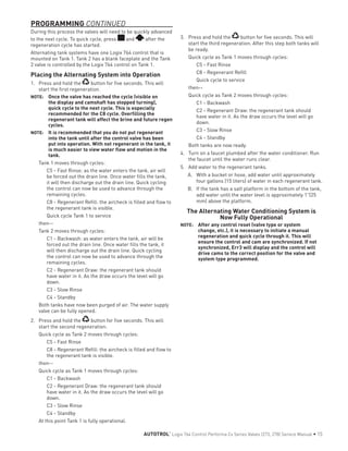 During this process the valves will need to be quickly advanced
to the next cycle. To quick cycle, press and after the
regeneration cycle has started.
Alternating tank systems have one Logix 764 control that is
mounted on Tank 1. Tank 2 has a blank faceplate and the Tank
2 valve is controlled by the Logix 764 control on Tank 1.
Placing the Alternating System into Operation
1.	 Press and hold the button for five seconds. This will
start the first regeneration.
NOTE: 	 Once the valve has reached the cycle (visible on
the display and camshaft has stopped turning),
quick cycle to the next cycle. This is especially
recommended for the C8 cycle. Overfilling the
regenerant tank will affect the brine and future regen
cycles.
NOTE: 	 It is recommended that you do not put regenerant
into the tank until after the control valve has been
put into operation. With not regenerant in the tank, it
is much easier to view water flow and motion in the
tank.
Tank 1 moves through cycles:
C5 - Fast Rinse: as the water enters the tank, air will
be forced out the drain line. Once water fills the tank,
it will then discharge out the drain line. Quick cycling
the control can now be used to advance through the
remaining cycles.
C8 - Regenerant Refill: the aircheck is filled and flow to
the regenerant tank is visible.
Quick cycle Tank 1 to service
then--
Tank 2 moves through cycles:
C1 - Backwash: as water enters the tank, air will be
forced out the drain line. Once water fills the tank, it
will then discharge out the drain line. Quick cycling
the control can now be used to advance through the
remaining cycles.
C2 - Regenerant Draw: the regenerant tank should
have water in it. As the draw occurs the level will go
down.
C3 - Slow Rinse
C4 - Standby
Both tanks have now been purged of air. The water supply
valve can be fully opened.
2.	 Press and hold the button for five seconds. This will
start the second regeneration.
Quick cycle as Tank 2 moves through cycles:
C5 - Fast Rinse
C8 - Regenerant Refill: the aircheck is filled and flow to
the regenerant tank is visible.
then--
Quick cycle as Tank 1 moves through cycles:
C1 - Backwash
C2 - Regenerant Draw: the regenerant tank should
have water in it. As the draw occurs the level will go
down.
C3 - Slow Rinse
C4 - Standby
At this point Tank 1 is fully operational.
3.	 Press and hold the button for five seconds. This will
start the third regeneration. After this step both tanks will
be ready.
Quick cycle as Tank 1 moves through cycles:
C5 - Fast Rinse
C8 - Regenerant Refill
Quick cycle to service
then--
Quick cycle as Tank 2 moves through cycles:
C1 - Backwash
C2 - Regenerant Draw: the regenerant tank should
have water in it. As the draw occurs the level will go
down.
C3 - Slow Rinse
C4 - Standby
Both tanks are now ready.
4.	 Turn on a faucet plumbed after the water conditioner. Run
the faucet until the water runs clear.
5.	 Add water to the regenerant tanks.
A.	 With a bucket or hose, add water until approximately
four gallons (15 liters) of water in each regenerant tank.
B.	 If the tank has a salt platform in the bottom of the tank,
add water until the water level is approximately 1"(25
mm) above the platform.
The Alternating Water Conditioning System is
Now Fully Operational
NOTE: 	 After any control reset (valve type or system
change, etc.), it is necessary to initiate a manual
regeneration and quick cycle through it. This will
ensure the control and cam are synchronized. If not
synchronized, Err3 will display and the control will
drive cams to the correct position for the valve and
system type programmed.
PROGRAMMING CONTINUED
AUTOTROL
®
Logix 764 Control Performa Cv Series Valves (273, 278) Service Manual • 15
 