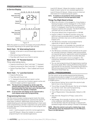 In Service Display
Figure 19
While the system is in service the display will provide different
information depending on the system type selected.
Multi-Tank - "A" Alternating Control
•	 Number of the tank in service (small digit at bottom of
display)
•	 Alternating Capacity Remaining
•	 Flow Rate with Faucet icon of tank in service
Multi-Tank - "P" Parallel Control
Three alternating items:
•	 Capacity remaining for Tank 1 with digit "1" displayed
•	 Capacity remaining for Tank 2 with digit "2" displayed
•	 System Flow Rate (Tank 1 + Tank 2 added) with Faucet
icon
Multi-Tank - "L" Lock Out Control
•	 Capacity Remaining
•	 Flow Rate with Faucet icon
•	 "L" displayed indicating lockout signal is active
•	 Blinking "L" and Lock icon if lockout signal is active and
control is ready to perform regeneration
NOTE: 	 The faucet icon is displayed on all the Logix 764
controls when there is flow. The 764 will show the
faucet icon when the flow rate is zero, the faucet will
turn off when the capacity is displayed.
NOTE: 	 In service flow rate display can be replaced with a
clock display using Level II programming.
Programming Overview
The 764 control includes multiple program levels that allow
the water treatment professional to customize the system for
many water conditions. Additionally, historical data can be
viewed allowing quick and easy troubleshooting. In most cases
Level I programming is all that is required to set up the system
for proper operation. A brief description of each program level
is listed below.
Level I: Used to program control for normal applications.
Level II (P-Values): Allows the installer to customize
programming for non-standard applications.
Time & Day
Regen Time & Day
Salt Amount
SU MO TU WE TH FR SA DAYS
Capacity
Time & Day
Regen Time & Day
Salt Amount
SU MO TU WE TH FR SA DAYS
Capacity
Hardness
Hardness
Level III (C-Values): Allows the installer to adjust the
length of select cycles for non-standard applications.
Level IV History (H-Values): Allows access to historical
information for troubleshooting the system.
NOTE: 	 If a button is not pushed for thirty seconds, the
control returns to normal operation mode.
Things You Might Need to Know
•	 When the controller is first plugged in, it may display a
flashing hourglass and the message Err 3, this means
that the controller is rotating to the home position. If
the Err 2 is displayed, check that the incoming power
frequency matches the controller. The North American
controller will not run with 50 Hz input.
•	 The preset default time of regeneration is 2:00 AM.
•	 English or Metric? The World controller senses the
electrical input and decides which is needed. The North
American controller only runs on 60 Hz and defaults to
English units.
•	 The 700 Series controller can be programmed to
regenerate on specific days of the week.
•	 If electrical power is not available, the camshaft can
be rotated counterclockwise by hand if the motor is
removed.
•	 The 700 Series controllers send commands to the motor
for camshaft movement. However, water pressure/flow
are required during the regeneration cycle for backwash,
purge and refill, and brine draw to actually take place.
•	 Make sure control power source is plugged in. The
transformer should be connected to a non-switched
power source.
•	 You can start programming at the beginning by resetting
the control mode. When viewing H0 (History Value) push
and hold SET for five seconds. The display reverts back to
255 and any programmed information is lost. Return to
700 Series Initial Power Up.
LEVEL I PROGRAMMING
The 764 control can be quickly programmed by following
the sequential procedure on pages 12-13. Level I program
parameters are those that can be accessed by pressing the UP
or DOWN buttons.
•	 Resin Volume Setting: Set to match the volume (cubic
feet) of resin in the mineral tank.
•	 Time of Day: Includes PM indicator. Can be set to display
as a 24-hour clock. See Level II programming.
•	 Day of Week: Set to actual day of week.
•	 Time of Regeneration: Fully adjustable. Default is 2:00
AM.
•	 Days Override: Range 0.5 to 99 days. Leave at 0 to
disable.
•	 Salt Dosage: Set at pounds of salt per cubic foot of resin
in the conditioner tank (268 conditioner only).
For the 263 filter valve the salt dosage is replaced with
backwash length and the setting is minutes of backwash.
NOTE: When the control is set up for a twelve-hour clock
a PM indicator when the displayed time is in the PM hours.
There is no AM indicator.
PROGRAMMING CONTINUED
16 • AUTOTROL
®
Logix 764 Control Performa Cv Series Valves (273, 278) Service Manual
 