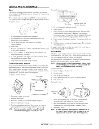SERVICE AND MAINTENANCE
Cover
The cover provides protection for the controller, wiring, and
other components. This cover will be removed for most service
and maintenance.
When installed, the cover provides NEMA 3 water protection.
This protects from falling water up to 30 degrees from vertical.
To remove cover:
Slots
1.	 Grasp side edges toward rear of the valve.
2.	 Pull outwards until the slots in the cover clears the
projections on the top plate.
3.	 Lift up on the rear and pull forward to clear the
control module.
To install cover:
1.	 Position cover to be low in front and under the bottom edge
of the control module.
2.	 The cover will hook on the bottom of the controller and
drop down over the camshaft.
3.	 To finish, grasp the side edges and pull outward to clear
the projections on the top plate.
4.	 Drop down until the cover snaps in place.
Electronic Control Module
The purpose of the electronic control module is to control the
regeneration cycle. The control module has several variations.
When replacing the controller, use the same model or some
functions may not work. This is an electronic controller that is
programmable and uses input/output signals.
To remove control module:
Trip Lever
1.	 Disconnect power to the unit.
2.	 Remove valve cover.
3.	 Press trip lever to release module from top plate.
4.	 Pivot the top forward and up.
5.	 Remove any wire connections. Wire connectors have a
locking tab that must be squeezed before removing.
NOTE: 	 There is no need to label the wires. The keyed
connectors will only plug back into one site.
To install control module:
Wire Clips
Slots for Motor and
Turbine Harness
1.	 Be sure the power is disconnected.
2.	 Check model.
3.	 Check routing of wires and plug them into the controller.
Connectors will snap in place. Be sure that wires are
properly managed through the clips on top plate. This will
prevent the wires from being caught in the camshaft.
4.	 Place bottom of module in position. The bottom will fit into
a clip.
5.	 Pivot the top into position and snap in place. The controller
should be secure.
If you are ready to program the controller, then power can be
applied by plugging in transformer.
Drive Motor
The drive motor is open loop and receives commands from the
control module. The motor has a pinion gear that meshes with
the camshaft gear to drive (rotate) the camshaft.
During operation, rotation forces the motor into its mounting
position and screws or bolts are not needed.
NOTE: 	 Some units will have a shipping peg in the top motor
mount. The peg can be removed and discarded. This
peg is not required for motor operation.
To remove motor:
1.	 Disconnect power to the unit.
2.	 Remove cover.
3.	 Pull off wiring connector.
4.	 Grasp the motor body and rotate counterclockwise.
5.	 Pull motor out.
To install motor:
Mounting
Tabs
Slots
1.	 Insert gear through hole on top plate and mesh with
camshaft. Cam may need to be rotated slightly.
2.	 With motor ears flat to the rear of the top plate, rotate
clockwise until mounting tabs are engaged in slots.
3.	 Reconnect wires.
NOTE: 	 It is not necessary to pre-position the camshaft or
the motor. When the controller is powered up the
camshaft will be rotated to the "home" position.
AUTOTROL
®
Logix 764 Control Performa Cv Series Valves (273, 278) Service Manual • 23
 