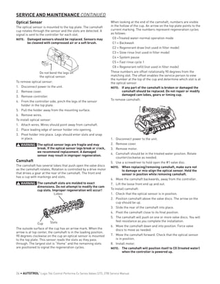 Optical Sensor
The optical sensor is mounted to the top plate. The camshaft
cup rotates through the sensor and the slots are detected. A
signal is sent to the controller for each slot.
NOTE: 	 Damaged sensors should be replaced. Sensors may
be cleaned with compressed air or a soft brush.
Do not bend the legs on
the optical sensor.
To remove optical sensor:
1.	 Disconnect power to the unit.
2.	 Remove cover.
3.	 Remove controller.
4.	 From the controller side, pinch the legs of the sensor
holder in the top plate.
5.	 Pull the holder away from the mounting surface.
6.	 Remove wires.
To install optical sensor:
1.	 Attach wires. Wires should point away from camshaft.
2.	 Place leading edge of sensor holder into opening.
3.	 Pivot holder into place. Legs should enter slots and snap
in place.
WARNING: The optical sensor legs are fragile and may
break. If the optical sensor legs break or crack,
we recommend replacement. A damaged
sensor may result in improper regeneration.
Camshaft
The camshaft has several lobes that push open the valve discs
as the camshaft rotates. Rotation is controlled by a drive motor
that drives a gear at the rear of the camshaft. The front end
has a cup with markings and slots.
WARNING: The camshaft slots are molded to exact
dimensions. Do not attempt to modify the cam
cup slots. Improper regeneration will occur!
Lobes
SlotsCup
The outside surface of the cup has an arrow mark. When the
arrow is at top center, the camshaft is in the loading position.
90 degrees clockwise on the cup an optical sensor is mounted
to the top plate. This sensor reads the slots as they pass
through. The largest slot is “Home” and the remaining slots
are positioned to signal the regeneration cycles.
When looking at the end of the camshaft, numbers are visible
in the hollow of the cup. An arrow on the top plate points to the
current marking. The numbers represent regeneration cycles
as follows:
C0 =Treated water-normal operation mode
C1 = Backwash
C2 = Regenerant draw (not used in filter mode)
C3 = Slow rinse (not used in filter mode)
C4 = System pause
C5 = Fast rinse cycle 1
C8 = Regenerant refill (not used in filter mode)
These numbers are offset rotationally 90 degrees from the
matching slot. The offset enables the service person to view
the number at the top of the cup and determine which slot is at
the optical sensor.
NOTE: 	 If any part of the camshaft is broken or damaged the
camshaft should be replaced. Do not repair or modify
damaged cam lobes, gears or timing cup.
To remove camshaft:
1.	 Disconnect power to the unit.
2.	 Remove cover.
3.	 Remove motor.
4.	 Camshaft should be in the treated water position. Rotate
counterclockwise as needed.
5.	 Use a screwdriver to hold open the #1 valve disc.
NOTE: 	 When replacing/removing camshaft, make sure not
to damage or mis-align the optical sensor. Hold the
sensor in position while removing camshaft.
6.	 Move the camshaft backwards, away from the controller.
7.	 Lift the loose front end up and out.
To install camshaft:
1.	 Check that the optical sensor is in position.
2.	 Position camshaft above the valve discs. The arrow on the
cup should be up.
3.	 Slide the rear of the camshaft into place.
4.	 Pivot the camshaft close to its final position.
5.	 The camshaft will push on one or more valve discs. You will
feel resistance as you complete the installation.
6.	 Move the camshaft down and into position. Force valve
discs to move as needed.
7.	 Move the camshaft forward. Check that the optical sensor
is in position.
8.	 Install motor.
NOTE: 	 The camshaft will position itself to C0 (treated water)
when the controller is powered up.
SERVICE AND MAINTENANCE CONTINUED
24 • AUTOTROL
®
Logix 764 Control Performa Cv Series Valves (273, 278) Service Manual
 