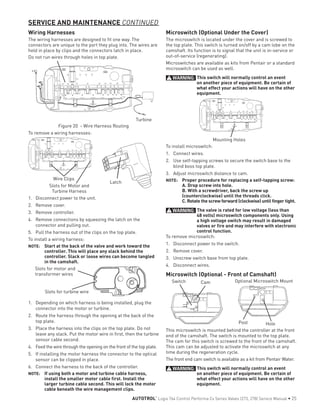 Wiring Harnesses
The wiring harnesses are designed to fit one way. The
connectors are unique to the port they plug into. The wires are
held in place by clips and the connectors latch in place.
Do not run wires through holes in top plate.
Turbine
Figure 20 - Wire Harness Routing
To remove a wiring harnesses:
Latch
Wire Clips
Slots for Motor and
Turbine Harness
1.	 Disconnect power to the unit.
2.	 Remove cover.
3.	 Remove controller.
4.	 Remove connections by squeezing the latch on the
connector and pulling out.
5.	 Pull the harness out of the clips on the top plate.
To install a wiring harness:
NOTE: 	 Start at the back of the valve and work toward the
controller. This will place any slack behind the
controller. Slack or loose wires can become tangled
in the camshaft.
Slots for motor and
transformer wires
Slots for turbine wire
1.	 Depending on which harness is being installed, plug the
connector into the motor or turbine.
2.	 Route the harness through the opening at the back of the
top plate.
3.	 Place the harness into the clips on the top plate. Do not
leave any slack. Put the motor wire in first, then the turbine
sensor cable second.
4.	 Feed the wire through the opening on the front of the top plate.
5.	 If installing the motor harness the connector to the optical
sensor can be clipped in place.
6.	 Connect the harness to the back of the controller.
NOTE: 	 If using both a motor and turbine cable harness,
install the smaller motor cable first. Install the
larger turbine cable second. This will lock the motor
cable beneath the wire management clips.
Microswitch (Optional Under the Cover)
The microswitch is located under the cover and is screwed to
the top plate. This switch is turned on/off by a cam lobe on the
camshaft. Its function is to signal that the unit is in-service or
out-of-service (regenerating).
Microswitches are available as kits from Pentair or a standard
microswitch can be used as well.
WARNING: This switch will normally control an event
on another piece of equipment. Be certain of
what effect your actions will have on the other
equipment.
Mounting Holes
To install microswitch:
1.	 Connect wires.
2.	 Use self-tapping screws to secure the switch base to the
blind boss top plate.
3.	 Adjust microswitch distance to cam.
NOTE: 	 Proper procedure for replacing a self-tapping screw:
A. Drop screw into hole.
B. With a screwdriver, back the screw up
(counterclockwise) until the threads click.
C. Rotate the screw forward (clockwise) until finger tight.
WARNING: The valve is rated for low voltage (less than
48 volts) microswitch components only. Using
a high voltage switch may result in damaged
valves or fire and may interfere with electronic
control function.
To remove microswitch:
1.	 Disconnect power to the switch.
2.	 Remove cover.
3.	 Unscrew switch base from top plate.
4.	 Disconnect wires.
Microswitch (Optional - Front of Camshaft)
Optional Microswitch Mount
Post Hole
Switch Cam
This microswitch is mounted behind the controller at the front
end of the camshaft. The switch is mounted to the top plate.
The cam for this switch is screwed to the front of the camshaft.
This cam can be adjusted to activate the microswitch at any
time during the regeneration cycle.
The front end cam switch is available as a kit from Pentair Water.
WARNING: This switch will normally control an event
on another piece of equipment. Be certain of
what effect your actions will have on the other
equipment.
SERVICE AND MAINTENANCE CONTINUED
AUTOTROL
®
Logix 764 Control Performa Cv Series Valves (273, 278) Service Manual • 25
 