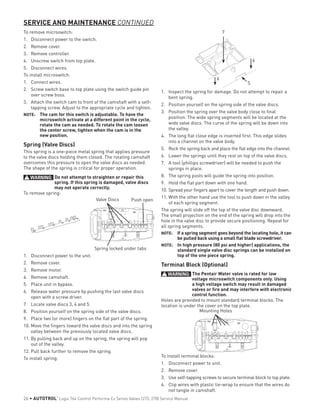 To remove microswitch:
1.	 Disconnect power to the switch.
2.	 Remove cover.
3.	 Remove controller.
4.	 Unscrew switch from top plate.
5.	 Disconnect wires.
To install microswitch:
1.	 Connect wires.
2.	 Screw switch base to top plate using the switch guide pin
over screw boss.
3.	 Attach the switch cam to front of the camshaft with a self-
tapping screw. Adjust to the appropriate cycle and tighten.
NOTE: 	 The cam for this switch is adjustable. To have the
microswitch activate at a different point in the cycle,
rotate the cam as needed. To rotate the cam loosen
the center screw, tighten when the cam is in the
new position.
Spring (Valve Discs)
This spring is a one-piece metal spring that applies pressure
to the valve discs holding them closed. The rotating camshaft
overcomes this pressure to open the valve discs as needed.
The shape of the spring is critical for proper operation.
WARNING: Do not attempt to straighten or repair this
spring. If this spring is damaged, valve discs
may not operate correctly.
To remove spring:
Push openValve Discs
Spring locked under tabs
1.	 Disconnect power to the unit.
2.	 Remove cover.
3.	 Remove motor.
4.	 Remove camshaft.
5.	 Place unit in bypass.
6.	 Release water pressure by pushing the last valve discs
open with a screw driver.
7.	 Locate valve discs 3, 4 and 5.
8.	 Position yourself on the spring side of the valve discs.
9.	 Place two (or more) fingers on the flat part of the spring.
10.	Move the fingers toward the valve discs and into the spring
valley between the previously located valve discs.
11.	By pulling back and up on the spring, the spring will pop
out of the valley.
12.	Pull back further to remove the spring.
To install spring:
SERVICE AND MAINTENANCE CONTINUED
7
5
6
6
1.	 Inspect the spring for damage. Do not attempt to repair a
bent spring.
2.	 Position yourself on the spring side of the valve discs.
3.	 Position the spring over the valve body close to final
position. The wide spring segments will be located at the
wide valve discs. The curve of the spring will be down into
the valley.
4.	 The long flat close edge is inserted first. This edge slides
into a channel on the valve body.
5.	 Rock the spring back and place the flat edge into the channel.
6.	 Lower the springs until they rest on top of the valve discs.
7.	 A tool (phillips screwdriver) will be needed to push the
springs in place.
8.	 The spring posts will guide the spring into position.
9.	 Hold the flat part down with one hand.
10.	Spread your fingers apart to cover the length and push down.
11.	With the other hand use the tool to push down in the valley
of each spring segment.
The spring will slide off the top of the valve disc downward.
The small projection on the end of the spring will drop into the
hole in the valve disc to provide secure positioning. Repeat for
all spring segments.
NOTE: 	 If a spring segment goes beyond the locating hole, it can
be pulled back using a small flat blade screwdriver.
NOTE: 	 In high pressure (80 psi and higher) applications, the
standard single valve disc springs can be installed on
top of the one piece spring.
Terminal Block (Optional)
WARNING: The Pentair Water valve is rated for low
voltage microswitch components only. Using
a high voltage switch may result in damaged
valves or fire and may interfere with electronic
control function.
Holes are provided to mount standard terminal blocks. The
location is under the cover on the top plate.
Mounting Holes
To install terminal blocks:
1.	 Disconnect power to unit.
2.	 Remove cover.
3.	 Use self-tapping screws to secure terminal block to top plate.
4.	 Clip wires with plastic tie-wrap to ensure that the wires do
not tangle in camshaft.
26 • AUTOTROL
®
Logix 764 Control Performa Cv Series Valves (273, 278) Service Manual
 