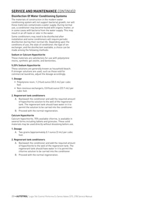 Disinfection Of Water Conditioning Systems
The materials of construction in the modern water
conditioning system will not support bacterial growth, nor will
these materials contaminate a water supply. During normal
use, a conditioner may become fouled with organic matter, or
in some cases with bacteria from the water supply. This may
result in an off-taste or odor in the water.
Some conditioners may need to be disinfected after
installation and some conditioners will require periodic
disinfection during their normal life. Depending upon the
conditions of use, the style of conditioner, the type of ion
exchanger, and the disinfectant available, a choice can be
made among the following methods:
Sodium or Calcium Hypochlorite
These materials are satisfactory for use with polystyrene
resins, synthetic gel zeolite, and bentonites.
5.25% Sodium Hypochlorite
These solutions are generally known as household bleach.
If stronger solutions are used, such as those sold for
commercial laundries, adjust the dosage accordingly.
1. Dosage
•	 Polystyrene resin; 1.2 fluid ounce (35.5 mL) per cubic
foot.
•	 Non-resinous exchangers; 0.8 fluid ounce (23.7 mL) per
cubic foot.
2. Regenerant tank conditioners
A.	 Backwash the conditioner and add the required amount
of hypochlorite solution to the well of the regenerant
tank. The regenerant tank should have water in it to
permit the solution to be carried into the conditioner.
B.	 Proceed with the normal regeneration.
Calcium Hypochlorite
Calcium hypochlorite, 70% available chlorine, is available in
several forms including tablets and granules. These solid
materials may be used directly without dissolving before use.
1. Dosage
A.	 Two grains (approximately 0.1 ounce (3 mL) per cubic
foot.
2. Regenerant tank conditioners
A.	 Backwash the conditioner and add the required amount
of hypochlorite to the well of the regenerant tank. The
regenerant tank should have water in it to permit the
chlorine solution to be carried into the conditioner.
B.	 Proceed with the normal regeneration.
SERVICE AND MAINTENANCE CONTINUED
28 • AUTOTROL
®
Logix 764 Control Performa Cv Series Valves (273, 278) Service Manual
 