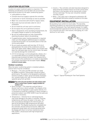 LOCATION SELECTION
Location of a water treatment system is important. The
following considerations must be taken into account when
selecting the location for the water conditioning system:
•	 Level platform or floor.
•	 Constant electrical supply to operate the controller.
•	 Locate drain or tub for discharge as close as possible.
•	 Water line connections with shutoff or bypass valves.
•	 Must meet any local and state codes for site of
installation.
•	 Do not install the unit near acid or acid fumes.
•	 Do not expose the unit to petroleum products.
•	 Valve is designed for minor plumbing misalignments. Do
not support weight of system on the plumbing.
•	 Be sure all soldered pipes are fully cooled before
attaching the plastic valve to the plumbing.
•	 If supplementary water treating equipment is required,
make sure that adequate additional space is available.
Locate the brine tank in an accessible place so that salt
can be easily added.
•	 Do not install any system with less than 10' (3 m) of
piping between the outlet of the conditioners and the
inlet of the water heater. Water heaters can transfer heat
down the cold water pipe into the control valve. Hot water
can severely damage the conditioners.
•	 A 10' (3 m) total pipe run (including bends, elbows, etc.)
is a reasonable distance to prevent hot water damage.
A positive way to prevent hot water from flowing from a
heat source to the conditioners is to install an expandable
accumulator tank before the hot water heater. Always
conform to local codes.
Outdoor Locations
When the water conditioning system is installed outdoors,
several items must be considered.
•	 Moisture — The valve and 700 controller are rated
for NEMA 3 locations. Falling water should not affect
performance. The system is not designed to withstand
extreme humidity or water spray from below. Examples
are: constant heavy mist, near corrosive environment,
upwards spray from sprinkler.
CAUTION This unit is for dry location use only unless used
with a Listed Class 2 power supply suitable for
outdoor use.
•	 Direct Sunlight — The materials used will fade or
discolor over time in direct sunlight. The integrity of the
materials will not degrade to cause system failures. If it
is necessary to locate the conditioner in direct sunlight, a
protective outdoor cover (P/N 1267811) over the valve and
controller is necessary.
•	 Temperature — Extreme hot or cold temperatures
may cause damage to the valve or controller. Freezing
temperatures will freeze the water in the valve. This
will cause physical damage to the internal parts as
well as the plumbing. High temperatures will affect
the controller. The display may become unreadable but
the controller should continue to function. When the
temperature drops down into normal operating limits
the display will return to normal. A protective cover,
P/N 1267811, should assist with high temperature
applications.
•	 Insects — The controller and valve have been designed to
keep all but the smallest insects out of the critical areas.
Any holes in the top plate can be covered with a metal
foil duct work tape. The top cover should be installed
securely in place.
•	 Wind — The Logix cover is designed to withstand a 30
mph (48 Kph) wind when properly installed on the valve.
EQUIPMENT INSTALLATION
All plumbing must conform to local codes. The two tanks
should be plumbed to an interconnecting manifold (see Figure
1 Typical Plumbing for Twin Tank Systems below). It is highly
recommended that separate brine lines be used for each tank.
It is critical for the resin, resin volume, inlet piping, etc. to be
identical for both tanks.
Figure 1 Typical Plumbing for Twin Tank Systems
Conditioned
water out
Unconditioned
water in
AUTOTROL
®
Logix 764 Control Performa Cv Series Valves (273, 278) Service Manual • 3
 