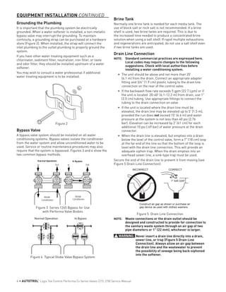 Grounding the Plumbing
It is important that the plumbing system be electrically
grounded. When a water softener is installed, a non-metallic
bypass valve may interrupt the grounding. To maintain
continuity, a grounding strap can be purchased at a hardware
store (Figure 2). When installed, the strap will connect the
inlet plumbing to the outlet plumbing to properly ground the
system.
If you have other water treating equipment such as a
chlorinator, sediment filter, neutralizer, iron filter, or taste
and odor filter, they should be installed upstream of a water
softener.
You may wish to consult a water professional if additional
water treating equipment is to be installed.
Figure 2
Bypass Valve
A bypass valve system should be installed on all water
conditioning systems. Bypass valves isolate the conditioner
from the water system and allow unconditioned water to be
used. Service or routine maintenance procedures may also
require that the system is bypassed. Figures 3 and 4 show the
two common bypass methods.
Normal Operation In Bypass
Water
Conditioner
In Out
Water
Conditioner
In Out
Figure 3 Series 1265 Bypass for Use
with Performa Valve Bodies
Water
Conditioner
Water
Conditioner
Normal Operation In Bypass
Figure 4 Typical Globe Valve Bypass System
Brine Tank
Normally one brine tank is needed for each media tank. The
use of block salt or rock salt is not recommended. If a brine
shelf is used, two brine tanks are required. This is due to
the increased time needed to produce a concentrated brine
solution when using a salt shelf. If rapid multiple exhaustions
and regenerations are anticipated, do not use a salt shelf even
if two brine tanks are used.
Drain Line Connection
NOTE: 	 Standard commercial practices are expressed here.
Local codes may require changes to the following
suggestions. Check with local authorities before
installing a water conditioning system.
•	 The unit should be above and not more than 20'
(6.1 m) from the drain. Connect an appropriate adapter
fitting and 3/4" (1.9 cm) plastic tubing to the drain line
connection on the rear of the control valve.
•	 If the backwash flow rate exceeds 5 gpm (22.7 Lpm) or if
the unit is located 20-40' (6.1-12.2 m) from drain, use 1"
(2.5 cm) tubing. Use appropriate fittings to connect the
tubing to the drain connection on valve.
•	 If the unit is located where the drain line must be
elevated, the drain line may be elevated up to 5' (1.5 m),
provided the run does not exceed 15' (4.6 m) and water
pressure at the system is not less than 40 psi (2.76
bar). Elevation can be increased by 2' (61 cm) for each
additional 10 psi (.69 bar) of water pressure at the drain
connector.
•	 When the drain line is elevated, but empties into a drain
below the level of the control valve, form a 7" (18 cm) loop
at the far end of the line so that the bottom of the loop is
level with the drain line connection. This will provide an
adequate siphon trap. When the drain empties into an
overhead sewer line, a sink-type trap must be used.
Secure the end of the drain line to prevent it from moving (see
Figure 5 Drain Line Connection):
1" AIR GAP
INCORRECT
Construct air gap as shown or purchase air
gap device as used with clothes washers.
CORRECT
Figure 5 Drain Line Connection
NOTE: 	 Waste connections or the drain outlet should be
designed and constructed to provide for connection to
the sanitary waste system through an air gap of two
pipe diameters or 1" (22 mm), whichever is larger.
WARNING: Never insert a drain line directly into a drain,
sewer line, or trap (Figure 5 Drain Line
Connection). Always allow an air gap between
the drain line and the wastewater to prevent
the possibility of sewage being back-siphoned
into the softener.
EQUIPMENT INSTALLATION CONTINUED
4 • AUTOTROL
®
Logix 764 Control Performa Cv Series Valves (273, 278) Service Manual
 