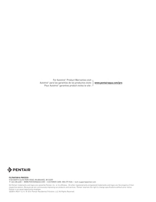 FILTRATION & PROCESS
5730 NORTH GLEN PARK ROAD, MILWAUKEE, WI 53209
P: 262.238.4400 | WWW.PENTAIRAQUA.COM | CUSTOMER CARE: 800.279.9404 | tech-support@pentair.com
All Pentair trademarks and logos are owned by Pentair, Inc. or its affiliates. All other registered and unregistered trademarks and logos are the property of their
respective owners. Because we are continuously improving our products and services. Pentair reserves the right to change specifications without prior notice.
Pentair is an equal opportunity employer.
3020014 REV F JL14 © 2014 Pentair Residential Filtration, LLC All Rights Reserved.
For Autotrol®
Product Warranties visit:
Autotrol®
para las garantías de los productos visite:
Pour Autotrol®
garanties produit visitez le site :
www.pentairaqua.com/pro
}
 