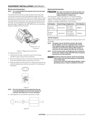 EQUIPMENT INSTALLATION CONTINUED
Brine Line Connection
NOTE: 	 It is recommended that separate brine lines be used
for each tank.
The brine line from the brine tube connects to the valve. Be
certain the connections are hand tightened. Make sure that
the salt line is secure and free from any air leaks. Even a small
leak may cause the brine line to drain out, and the system will
not draw brine from the tank. This may also introduce air into
the valve causing problems with valve operation. Ensure that
plumbers tape is applied to the 3/8" NPT brine line connection
(Figure 6 Regenerant Connection).
Regenerant Line
Connection
Figure 6 Regenerant Connection
To install the brine line:
1.	 Inside the brine tank, remove the cap from the large
cylinder to gain access to the connection.
2.	 Be sure the brass insert is in the end of the brine tubing.
Insert the tubing through the opening in the tank.
3.	 Push the tubing into the plastic nut. Slowly unscrew the nut
until the tubing moves into the connection. The tubing will
hit bottom.
Figure 7
NOTE: 	 Once the tubing has been pushed into the nut
it cannot be pulled out. The nut will need to be
removed. See Figure 8 for correct assembly.
4.	 Hand tighten the nut until the connection is tight.
Figure 8
Electrical Connection
WARNING: This valve and control are for dry location use
only unless used with a Listed Class 2 power
supply suitable for outdoor use.
The 764 Series control operates on a 12 volt alternating
current power supply. This requires use of the supplied AC
adapter. A variety of AC adapters are available from your
supplier for different applications. They include:
AC Adapter Input Voltage Application Part Number
Standard
wall-mount
120 V 60 Hz
UL listed
for indoor
installations
1000811
Outdoor
rated
120 V 60 Hz
UL listed
for outdoor
installations
1235448
120 VAC Adapters
Make sure the power source matches the rating printed on the
AC adapter.
NOTE: 	 The power source should be constant. Be certain
the AC adapter is not on a switched outlet. Power
interruptions longer than eight hours may cause the
controller to lose the time setting. When power is
restored, the time setting must then be re-entered.
NOTE: 	 Do not connect power by plugging in the transformer
at this time. Doing so may cause difficulty in properly
placing the unit into operation.
CAUTION Plumbing cannot be used for electrical grounding
when metal inlet and outlet piping is connected to
a non-metal valve.
Connect the inlet and outlet piping together using a
grounding strap or clamp to establish continuity.
AUTOTROL
®
Logix 764 Control Performa Cv Series Valves (273, 278) Service Manual • 5
 