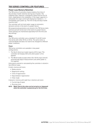 700 SERIES CONTROLLER FEATURES
Power Loss Memory Retention
The 700 series of controllers feature battery-free time of
day and day of week retention during loss of power. The
supplied super capacitor is designed to keep time for 8 to 24
hours, depending on the installation. If the super capacitor is
exhausted, the Logix control will display four dashes (--:--)
immediately upon power up. The time of day and day of week
must be reset.
The controller will not track water usage on volumetric
demand controls in the event of a power failure.
All programmed parameters are stored in the 700 Series static
memory and will not be lost in the event of a power failure.
These settings are maintained separately from the time and
day settings.
Motor
The 700 series controller uses a standard 12 volt AC motor
that works with either 50 Hz or 60 Hz. The same motor is
used worldwide and does not need to be changed for different
power conditions.
Power
700 Series controllers are available in two power
configurations:
1.	 The North American model requires 60 Hz input. The
controller will display USA units when power is first
applied.
2.	 The World model accepts either 60 or 50 Hz input and will
automatically adjust measurement units when power is
first applied.
Information entered or calculated by the controller is stored in
two different ways.
A static memory will store:
•	 Media volume
•	 Regenerant setting
•	 Time of regeneration
•	 Days between regeneration
•	 Filter mode
A dynamic memory with eight hour retention will store:
•	 Current day of week
•	 Running clock
NOTE: 	 Water flow to the valve can be turned on or bypassed
when the controller is powered up for the first time.
AUTOTROL
®
Logix 764 Control Performa Cv Series Valves (273, 278) Service Manual • 9
 