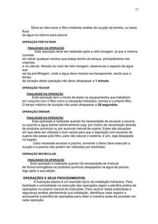 12




      Deve-se retro lavar o filtro mediante análise de sucção da bomba, ou baixo
fluxo
de água no retorno para piscina

OPERAÇÃO PRÉ-FILTRAR

   FINALIDADE DA OPERAÇÃO
         Esta operação deve ser realizada após a retro lavagem, já que a mesma
consiste
em retirar qualquer resíduo que esteja dentro do tanque, principalmente nas
crepinas,
e na válvula. Através do visor de retro lavagem, observa-se o aspecto da água
que
sai da pré-filtragem, onde a água deve mostrar-se transparente, sendo que o
tempo
de duração desta operação não deve ultrapassar a 1 minuto.

OPERAÇÃO FECHAR

   FINALIDADE DA OPERAÇÃO
      Está operação tem o intuito de testar os equipamentos que trabalham
em conjunto com o filtro como a tubulação hidráulica, bomba e o próprio filtro.
O tempo máximo de duração não pode ultrapassar a 30 segundos.

OPERAÇÃO DRENAR

   FINALIDADE DA OPERAÇÃO
       Esta operação é realizada quando há necessidade de esvaziar a piscina,
ou quando a água estiver extremamente suja, por motivo de decantação através
de produtos químicos ou por acúmulo natural de sujeira. Estas são situações
em que deve ser utilizado o bom senso para que a aspiração com excesso de
sujeira não passe pelo filtro, para não saturar o sistema, e sim, seja despejada
no esgoto.
        Caso necessite esvaziar a piscina, somente o dreno deve executar a
sucção e a piscina não podem ser utilizadas por banhistas.

OPERAÇÃO RECIRCULAR

   FINALIDADE DA OPERAÇÃO
      Esta operação é realizada quando há necessidade de misturar
de forma homogênea os produtos químicos despejados na água da piscina,
logo após a sua adição.

 OPERAÇÕES E SEUS PROCEDIMENTOS
         A ilustração abaixo é um exemplo típico de instalação hidráulica. Para
facilidade e comodidade na execução das operações sigam a planilha pratica de
operações no próprio manual de instruções. Para usufruir desta praticidade e
segurança analise atentamente sua instalação, identifique cada registro e
acompanhe a planilha de operações para obter a maneira exata de proceder em
cada operação.
 