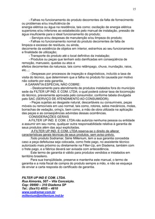 15


      - Falhas no funcionamento do produto decorrentes da falta de fornecimento
ou problemas e/ou insuficiência de
energia elétrica ou água na residência, tais como: oscilação de energia elétrica
superiores e/ou inferiores ao estabelecido pelo manual de instalação, pressão de
água insuficiente para o ideal funcionamento do produto;
        - Serviços e/ou despesas de manutenção e/ou limpeza do produto;
      - Falhas no funcionamento normal do produto decorrentes de falta de
limpeza e excesso de resíduos, ou ainda,
decorrente da existência de objetos em interior, estranhos ao seu funcionamento
e finalidade de utilização;
      - Transporte do produto até o local definitivo da instalação;
      - Produtos ou peças que tenham sido danificadas em conseqüência de
remoção, manuseio, quedas ou atos e
efeitos decorrentes da natureza, tais como relâmpago, chuva, inundação, raios,
etc...;
        - Despesas por processos de inspeção e diagnósticos, incluído a taxa de
visita do técnico, que determinem que a falha no produto foi causada por motivo
não coberto por esta garantia.
   A GARANTIA ESPECIAL NÃO COBRE:
         - Deslocamento para atendimento de produtos instalados fora do município
sede da FILTER UP IND. E COM. LTDA; o qual poderá cobrar taxa de locomoção
do técnico, previamente aprovada pelo consumidor, conforme tabela divulgada
pelo SAC (SERVIÇO DE ATENDIMENTO AO CONSUMIDOR);
        - Peças sujeitas ao desgaste natural, descartáveis ou consumíveis, peças
móveis ou removíveis em uso normal, tais como, rotores, selos mecânicos, molas,
borrachas de vedação, oring’s, bem como, a mão de obra utilizada na aplicação
das peças e as conseqüências advindas dessas ocorrências.
      CONSIDERAÇÕES GERAIS
      A FILTER UP IND. E COM. LTDA não autoriza nenhuma pessoa ou entidade
a assumir em seu nome, qualquer outra responsabilidade relativa à garantia de
seus produtos além das aqui explicitadas.
          A FILTER UP IND. E COM. LTDA reserva-se o direito de alterar
características gerais técnicas de seus produtos, sem aviso prévio.
        .Todo produto Sodramar, Série Millenium, tem a sua garantia concedida
caso a peça defeituosa seja colocada, como frete pago, no assistente técnico
autorizado mais próximo ou diretamente na Filter-Up, em Diadema, também com
o frete pago, e a fábrica deverá ser avisada com antecedência.
         Este termo de garantia é válido para produtos vendidos e instalados em
território brasileiro.
         Para sua tranqüilidade, preserve e mantenha este manual, o termo de
garantia e a nota fiscal de compra do produto sempre a mão, e não se esqueça
de enviar a carta resposta do certificado de garantia.


FILTER UP IND E COM. LTDA.
Rua Aimorés, 507 – Vila Conceição.
Cep: 09990 – 310 Diadema SP
Tel.: (0xx11) 4055 – 4810
www.sodramar.com.br
millenium@millenium.ind.br
 