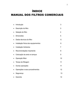 2



           ÍNDICE
MANUAL DOS FILTROS COMERCIAIS



       Introdução                           3

       Descrição do filtro                  3

       Seleção do filtro                    4

       Dimensões                            5

       Dados técnicos do filtro             6

       Instalação física dos equipamentos   6

       Instalação hidráulica                7

       Recomendações importante             8

       Colocação da areia no tanque         9

       Operação filtrar                     10

       Tempo de filtragem                   11

       Outras operações                     11

       Operações e seus procedimentos       12

       Segurança                            13

       Garantia                             14
 