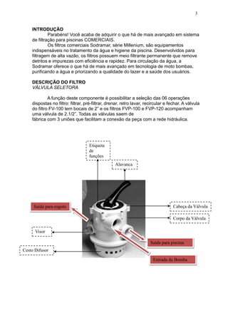 3


    INTRODUÇÃO
             Parabéns! Você acaba de adquirir o que há de mais avançado em sistema
    de filtração para piscinas COMERCIAIS.
             Os filtros comerciais Sodramar, série Millenium, são equipamentos
    indispensáveis no tratamento da água e higiene da piscina. Desenvolvidos para
    filtragem de alta vazão, os filtros possuem meio filtrante permanente que remove
    detritos e impurezas com eficiência e rapidez. Para circulação da água, a
    Sodramar oferece o que há de mais avançado em tecnologia de moto bombas,
    purificando a água e priorizando a qualidade do lazer e a saúde dos usuários.

    DESCRIÇÃO DO FILTRO
    VÁLVULA SELETORA

             A função deste componente é possibilitar a seleção das 06 operações
    dispostas no filtro: filtrar, pré-filtrar, drenar, retro lavar, recircular e fechar. A válvula
    do filtro FV-100 tem bocais de 2” e os filtros FVP-100 e FVP-120 acompanham
    uma válvula de 2.1/2”. Todas as válvulas saem de
    fábrica com 3 uniões que facilitam a conexão da peça com a rede hidráulica.




                                    Etiqueta
                                    de
                                    funções
                                                  Alavanca




     Saída para esgoto                                                             Cabeça da Válvula

                                                                                   Corpo da Válvula

      Visor

                                                                      Saída para piscina
Cesto Difusor

                                                                       Entrada da Bomba
 