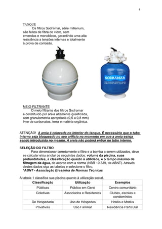 4



  TANQUE
         Os filtros Sodramar, série millenium,
  são feitos de fibra de vidro, sem
  emendas e monobloco, garantindo uma alta
  resistência a tensões internas e totalmente
  à prova de corrosão.




  MEIO FILTRANTE
         O meio filtrante dos filtros Sodramar
  é constituído por areia altamente qualificada,
  com granulometria apropriada (0,5 a 0,8 mm)
  livre de carbonatos, terra e matéria orgânica.


ATENÇÃO! A areia é colocada no interior do tanque. É necessário que o tubo
interno seja bloqueado no seu orifício no momento em que a areia esteja
sendo introduzida no mesmo. A areia não poderá entrar no tubo interno.

SELEÇÃO DO FILTRO
        Para dimensionar corretamente o filtro e a bomba a serem utilizados, deve
 se calcular e/ou anotar os seguintes dados: volume da piscina, suas
 profundidades, a classificação quanto à utilidade, e o tempo máximo de
 filtragem da água, de acordo com a norma (NBR 10.339, da ABNT). Através
 destes dados siga as tabelas e selecione o filtro.
 *ABNT - Associação Brasileira de Normas Técnicas

A tabela 1 classifica sua piscina quanto à utilização social.
         Classificação                 Utilização                    Exemplos
            Públicas                Público em Geral             Centro comunitário
           Coletivas            Associados e Residentes          Clubes, escolas e
                                                                   condomínios
        De Hospedaria               Uso de Hóspedes               Hotéis e Motéis
           Privativas                  Uso Familiar             Residência Particular
 