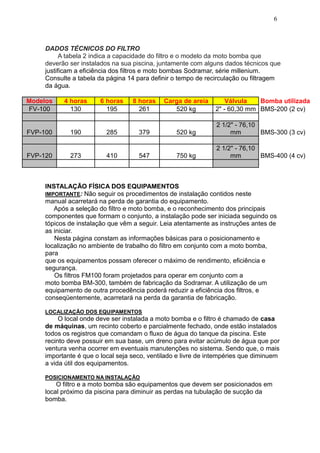 6



     DADOS TÉCNICOS DO FILTRO
           A tabela 2 indica a capacidade do filtro e o modelo da moto bomba que
     deverão ser instalados na sua piscina, juntamente com alguns dados técnicos que
     justificam a eficiência dos filtros e moto bombas Sodramar, série millenium.
     Consulte a tabela da página 14 para definir o tempo de recirculação ou filtragem
     da água.

Modelos    4 horas      6 horas    8 horas    Carga de areia       Válvula   Bomba utilizada
FV-100       130          195        261         520 kg        2" - 60,30 mm BMS-200 (2 cv)

                                                                2 1/2" - 76,10
FVP-100      190          285        379          520 kg             mm        BMS-300 (3 cv)

                                                                2 1/2" - 76,10
FVP-120      273          410        547          750 kg             mm        BMS-400 (4 cv)



     INSTALAÇÃO FÍSICA DOS EQUIPAMENTOS
     IMPORTANTE: Não seguir os procedimentos de instalação contidos neste
     manual acarretará na perda de garantia do equipamento.
        Após a seleção do filtro e moto bomba, e o reconhecimento dos principais
     componentes que formam o conjunto, a instalação pode ser iniciada seguindo os
     tópicos de instalação que vêm a seguir. Leia atentamente as instruções antes de
     as iniciar.
        Nesta página constam as informações básicas para o posicionamento e
     localização no ambiente de trabalho do filtro em conjunto com a moto bomba,
     para
     que os equipamentos possam oferecer o máximo de rendimento, eficiência e
     segurança.
        Os filtros FM100 foram projetados para operar em conjunto com a
     moto bomba BM-300, também de fabricação da Sodramar. A utilização de um
     equipamento de outra procedência poderá reduzir a eficiência dos filtros, e
     conseqüentemente, acarretará na perda da garantia de fabricação.

     LOCALIZAÇÃO DOS EQUIPAMENTOS
          O local onde deve ser instalada a moto bomba e o filtro é chamado de casa
     de máquinas, um recinto coberto e parcialmente fechado, onde estão instalados
     todos os registros que comandam o fluxo de água do tanque da piscina. Este
     recinto deve possuir em sua base, um dreno para evitar acúmulo de água que por
     ventura venha ocorrer em eventuais manutenções no sistema. Sendo que, o mais
     importante é que o local seja seco, ventilado e livre de intempéries que diminuem
     a vida útil dos equipamentos.

     POSICIONAMENTO NA INSTALAÇÃO
         O filtro e a moto bomba são equipamentos que devem ser posicionados em
     local próximo da piscina para diminuir as perdas na tubulação de sucção da
     bomba.
 