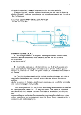 7


Uma perda elevada pode exigir uma moto bomba de maior potência.
    A bomba deve ser instalada preferencialmente abaixo do nível da água da
piscina (afogada), podendo ser colocada, por ser auto-escorvante, até 1m acima
 do nível da água.

EXEMPLO ESQUEMÁTICO PARA QUE A BOMBA
TRABALHE AFOGADA.




INSTALAÇÃO HIDRÁULICA
   A – A tubulação de saída do esgoto e retorno para piscina deverão ter no
mínimo 0,90m de comprimento livre. Deve-se evitar o uso de cotovelos,
recomenda-se
o uso de curvas 90º.


   B – As entradas e saídas da válvula multi-vias são de 2” (polegadas); com
rosca para facilitar a manutenção; com isso deve-se tomar o cuidado quando
rosqueá-lo para que não ocorra um aperto excessivo, causando a trinca na rosca
da válvula.

   C – É imprescindível a colocação de válvulas, registros e uniões, em pontos
adequados da tubulação, para permitir a remoção para limpeza do cesto do
préfiltro,
ajustar as vazões de filtração, retro lavagem e aspiração; e possibilitar a retirada
dos equipamentos para manutenção.

     Toda instalação hidráulica em piscinas deverá seguir as normas que constam
na ABNT prescritas na NBR 10.339. Seguir a norma, bem como, os tópicos de
procedimentos citados neste manual é uma questão de segurança. A empresa
não
responsabiliza-se por instalações que estejam em desconformidade com o que
estiver prescrito na norma, que podem acarretar desde danos à equipamentos e
acessórios, até acidentes graves.
 