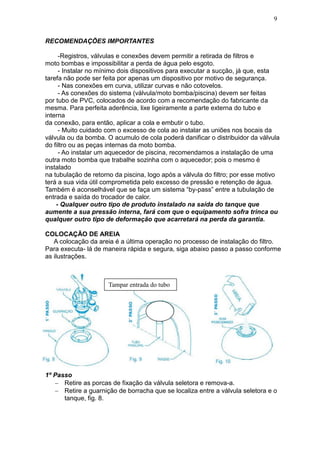 9


RECOMENDAÇÕES IMPORTANTES

     -Registros, válvulas e conexões devem permitir a retirada de filtros e
moto bombas e impossibilitar a perda de água pelo esgoto.
     - Instalar no mínimo dois dispositivos para executar a sucção, já que, esta
tarefa não pode ser feita por apenas um dispositivo por motivo de segurança.
     - Nas conexões em curva, utilizar curvas e não cotovelos.
     - As conexões do sistema (válvula/moto bomba/piscina) devem ser feitas
por tubo de PVC, colocados de acordo com a recomendação do fabricante da
mesma. Para perfeita aderência, lixe ligeiramente a parte externa do tubo e
interna
da conexão, para então, aplicar a cola e embutir o tubo.
     - Muito cuidado com o excesso de cola ao instalar as uniões nos bocais da
válvula ou da bomba. O acumulo de cola poderá danificar o distribuidor da válvula
do filtro ou as peças internas da moto bomba.
     - Ao instalar um aquecedor de piscina, recomendamos a instalação de uma
outra moto bomba que trabalhe sozinha com o aquecedor; pois o mesmo é
instalado
na tubulação de retorno da piscina, logo após a válvula do filtro; por esse motivo
terá a sua vida útil comprometida pelo excesso de pressão e retenção de água.
Também é aconselhável que se faça um sistema “by-pass” entre a tubulação de
entrada e saída do trocador de calor.
    - Qualquer outro tipo de produto instalado na saída do tanque que
aumente a sua pressão interna, fará com que o equipamento sofra trinca ou
qualquer outro tipo de deformação que acarretará na perda da garantia.

COLOCAÇÃO DE AREIA
   A colocação da areia é a última operação no processo de instalação do filtro.
Para executa- lá de maneira rápida e segura, siga abaixo passo a passo conforme
as ilustrações.



                      Tampar entrada do tubo




1º Passo
    Retire as porcas de fixação da válvula seletora e remova-a.
    Retire a guarnição de borracha que se localiza entre a válvula seletora e o
      tanque, fig. 8.
 