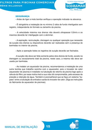 SEGURANÇA
- Antes de ligar a moto bomba verifique a operação indicada na alavanca.
- É obrigatória a instalação de no mínimo 2 ralos de fundo interligados sem
registro, independente do formato ou tamanho da piscina.
- A velocidade máxima nos drenos não deverá ultrapassar 0,6m/s e os
mesmos deverão ter interligação com o skimmer.
- A aspiração, recirculação, drenagem ou qualquer operação que necessite
da sucção dos drenos ou dispositivos deverão ser realizadas sem a presença de
banhistas no interior da piscina.
- Após a operação todos os registros de sucção deverão ser fechados.
-A sucção não deve ser feita somente pelos dois drenos de fundo, exceto na
drenagem ou esvaziamento total da piscina, neste caso, a mesma não deve ser
usada por banhistas.
- Ao instalar um aquecedor de piscina, recomendamos a instalação de uma
outra bomba que trabalhe sozinha com o aquecedor, pois o trocador de calor
(aquecedor de piscina) é instalado na tubulação de retorno da piscina logo após a
válvula do filtro; por esse motivo terá a sua vida útil comprometida, pelo excesso de
pressão e retenção de água. Também é aconselhável que se faça um sistema “bypass” entre a tubulação de entrada e saída do trocador de calor. (Siga as instruções
do fabricante de aquecedor de piscinas).

15

 