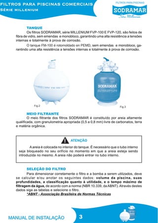 TANQUE
Os filtros SODRAMAR, série MILLENIUM FVP-100 E FVP-120, são feitos de
fibra de vidro, sem emendas e monobloco, garantindo uma alta resistência a tensões
internas e totalmente à prova de corrosão.
O tanque FM-100 é rotomoldado en PEMD, sem emendas e monobloco, garantindo uma alta resistência a tensões internas e totalmente à prova de corrosão.

Fig.2

Fig.3

MEIO FILTRANTE
O meio filtrante dos filtros SODRAMAR é constituído por areia altamente
qualificada, com granulometria apropriada (0,5 a 0,8 mm) livre de carbonatos, terra
e matéria orgânica.

ATENÇÃO
A areia é colocada no interior do tanque. É necessário que o tubo interno
seja bloqueado no seu orifício no momento em que a areia esteja sendo
introduzida no mesmo. A areia não poderá entrar no tubo interno.

SELEÇÃO DO FILTRO
Para dimensionar corretamente o filtro e a bomba a serem utilizados, deve
se calcular e/ou anotar os seguintes dados: volume da piscina, suas
profundidades, a classificação quanto à utilidade, e o tempo máximo de
filtragem da água, de acordo com a norma (NBR 10.339, da ABNT). Através destes
dados siga as tabelas e selecione o filtro.
*ABNT - Associação Brasileira de Normas Técnicas

3

 