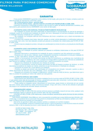 16
O seu produto SODRAMAR é garantido contra defeitos de fabricação, pelo prazo de 12 meses, contados a partir da
data de emissão da nota fiscal ao consumidor, sendo:
- Os 3 (três) primeiros meses – garantia legal;
- Os 9 (nove) últimos meses – garantia especial concedida pela FILTER UP IND. E COM. LTDA;
A garantia compreende a substituição de peças e mão de obra no reparo de defeitos devidamente constados, pelo
fabricante ou pelo assistente técnico SODRAMAR, como sendo de fabricação;
A GARANTIA LEGAL E/OU ESPECIAL FICAM AUTOMATICAMENTE INVÁLIDAS SE:
- Na instalação do produto não forem observadas as especificações e recomendações do manual de operação e
instalação, quanto às condições para instalação do produto, tais como, adequação do local para instalação, tensão elétrica
e instalação hidráulica compatível com o produto, etc...;
- Na instalação, as condições elétricas e/ou hidráulicas não forem compatíveis com a ideal recomendada nos
manuais dos produtos;
- O produto tiver recebido maus tratos, descuido, quedas, ou ainda, sofrido alterações ou modificações estéticas e/
ou funcionais, bem como, tiver sido realizado conserto por pessoas ou entidades não credenciadas pela FILTER UP IND.
E COM. LTDA;
- Houver sinais de violação do produto, remoção e/ou adulteração do número de série ou da etiqueta de identificação
do produto.
A GARANTIA LEGAL E/OU ESPECIAL NÃO COBREM:
- Despesas com instalação do produto realizada por pessoas ou entidades credenciadas ou não pela FILTER UP
IND. E COM. LTDA;
- Despesas decorrente e conseqüentes de instalação de peças e acessórios que não pertençam ao produto;
- Despesas com mão de obra, materiais, peças e adaptações necessárias à preparação do local para instalação do
produto, ou seja: rede elétrica, hidráulica, alvenaria, aterramento, esgoto, etc...;
- Falhas no funcionamento do produto decorrentes da falta de fornecimento ou problemas e/ou insuficiência de
energia elétrica ou água na residência, tais como: oscilação de energia elétrica superiores e/ou inferiores ao estabelecido
pelo manual de instalação, pressão de água insuficiente para o ideal funcionamento do produto;
- Serviços e/ou despesas de manutenção e/ou limpeza do produto;
- Falhas no funcionamento normal do produto decorrentes de falta de limpeza e excesso de resíduos, ou ainda,
decorrente da existência de objetos em interior, estranhos ao seu funcionamento e finalidade de utilização;
- Transporte do produto até o local definitivo da instalação;
- Produtos ou peças que tenham sido danificadas em conseqüência de remoção, manuseio, quedas ou atos e
efeitos decorrentes da natureza, tais como relâmpago, chuva, inundação, raios, etc...;
- Despesas por processos de inspeção e diagnósticos, incluído a taxa de visita do técnico, que determinem que a
falha no produto foi causada por motivo não coberto por esta garantia.
A GARANTIA ESPECIAL NÃO COBRE:
- Deslocamento para atendimento de produtos instalados fora do município sede da FILTER UP IND. E COM. LTDA;
o qual poderá cobrar taxa de locomoção do técnico, previamente aprovada pelo consumidor, conforme tabela divulgada
pelo SAC ( SERVIÇO DE ATENDIMENTO AO CONSUMIDOR);
- Peças sujeitas ao desgaste natural, descartáveis ou consumíveis, peças móveis ou removíveis em uso normal,
tais como, rotores, selos mecânicos, molas, borrachas de vedação, oring’s, bem como, a mão de obra utilizada na aplicação
das peças e as conseqüências advindas dessas ocorrências.
CONSIDERAÇÕES GERAIS
A FILTER UP IND. E COM. LTDA não autoriza nenhuma pessoa ou entidade a assumir em seu nome, qualquer outra
responsabilidade relativa à garantia de seus produtos além das aqui explicitadas.
A FILTER UP IND. E COM. LTDA reserva-se o direito de alterar características gerais técnicas de seus produtos,
sem aviso prévio.
Todo produto SODRAMAR, Série Millenium, tem a sua garantia concedida caso a peça defeituosa seja colocada, com
o frete pago, no assistente técnico autorizado mais próximo ou diretamente na Filter-Up, em Diadema, também com o frete
pago, e a fábrica deverá ser avisada com antecedência.
Este termo de garantia é válido para produtos vendidos e instalados em território brasileiro.
Para sua tranqüilidade, preserve e mantenha este manual, o termo de garantia e a nota fiscal de compra do produto
sempre a mão, e não se esqueça de enviar a carta resposta do certificado de garantia.
FILTER UP IND E COM. LTDA
Rua Aimorés, 507 – Vila Conceição
Cep : 09990 – 310 Diadema S.P.
Tel: (0xx11) 4055 – 4810
www.sodramar.com.br
GARANTIA
 