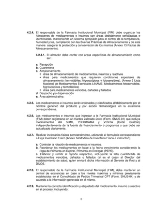 15
4.2.4. El responsable de la Farmacia Institucional Municipal (FIM) debe organizar los
Almacenes de medicamentos e insumos con áreas debidamente señalizadas e
identificadas, manteniendo un sistema apropiado para el control de la temperatura,
humedad y luz, cumpliendo con las Buenas Prácticas de Almacenamiento y de esta
manera asegurar la protección y conservación de los mismos (Anexo 13 Pautas de
Almacenamiento).
4.2.4.1. El almacén debe contar con áreas específicas de almacenamiento como
ser:
a. Recepción
b. Cuarentena
c. Almacenamiento
Área de almacenamiento de medicamentos, insumos y reactivos
Área para medicamentos que requieren condiciones especiales de
almacenamiento (termolábiles, higroscópicos y fotosensibles). (Anexo 2 Lista
Nacional de Medicamentos Esenciales LINAME, Medicamentos fotosensibles,
higroscópicos y termolábiles)
Área para medicamentos vencidos, dañados y fallados
d. Despacho y/o dispensación
e. Área administrativa
4.2.5. Los medicamentos e insumos serán ordenados y clasificados alfabéticamente por el
nombre genérico del producto y por acción farmacológica en la estantería
correspondiente.
4.2.6. Los medicamentos e insumos que ingresan a la Farmacia Institucional Municipal
(FIM) deben registrarse en un Kardex valorado único (Form. SNUS-01) que incluya
medicamentos del SUMI, PROGRAMA y VENTA (fondo rotatorio)
independientemente de la fuente de financiamiento o programas y que debe ser
actualizado diariamente.
4.2.7. Realizar inventarios físicos semestralmente, utilizando el formulario correspondiente
a Hoja Inventario Físico (Anexo 14 Modelo de Inventario Físico e instructivo)
a. Controlar la rotación de medicamentos e insumos.
b. Reordenar los medicamentos en base a la fecha vencimiento considerando la
regla de Primeros en Expirar, Primeros en Entregar (PEPE).
c. Elaborar y remitir el reporte respectivo, incluyendo la lista cuantificada de
medicamentos vencidos, dañados o fallados (si es el caso) al Director del
establecimiento de salud, quien enviará dicha información al Gerente de Red y al
DILOS.
4.2.8. El responsable de la Farmacia Institucional Municipal (FIM), debe mantener un
control de existencias en base a los niveles máximos y mínimos previamente
establecidos en el Consolidado de Pedido Trimestral CPT (Form. SNUS-04) y de
acuerdo a la información generada en el mismo.
4.2.9. Mantener la correcta identificación y etiquetado del medicamento, insumo o reactivo
en el proceso, incluyendo:
 