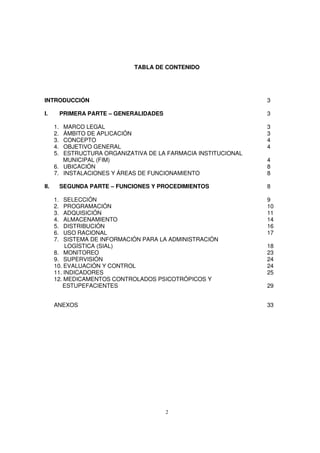 2
TABLA DE CONTENIDO
INTRODUCCIÓN 3
I. PRIMERA PARTE – GENERALIDADES 3
1. MARCO LEGAL 3
2. ÁMBITO DE APLICACIÓN 3
3. CONCEPTO 4
4. OBJETIVO GENERAL 4
5. ESTRUCTURA ORGANIZATIVA DE LA FARMACIA INSTITUCIONAL
MUNICIPAL (FIM) 4
6. UBICACIÓN 8
7. INSTALACIONES Y ÁREAS DE FUNCIONAMIENTO 8
II. SEGUNDA PARTE – FUNCIONES Y PROCEDIMIENTOS 8
1. SELECCIÓN 9
2. PROGRAMACIÓN 10
3. ADQUISICIÓN 11
4. ALMACENAMIENTO 14
5. DISTRIBUCIÓN 16
6. USO RACIONAL 17
7. SISTEMA DE INFORMACIÓN PARA LA ADMINISTRACIÓN
LOGÍSTICA (SIAL) 18
8. MONITOREO 23
9. SUPERVISIÓN 24
10. EVALUACIÓN Y CONTROL 24
11. INDICADORES 25
12. MEDICAMENTOS CONTROLADOS PSICOTRÓPICOS Y
ESTUPEFACIENTES 29
ANEXOS 33
 