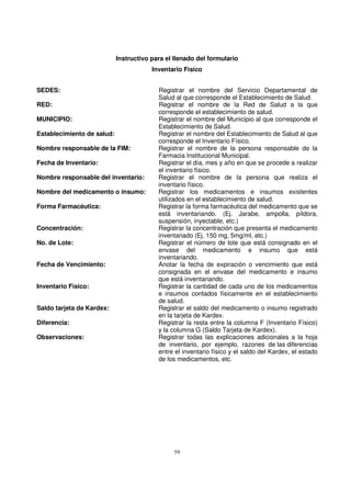 59
Instructivo para el llenado del formulario
Inventario Físico
SEDES: Registrar el nombre del Servicio Departamental de
Salud al que corresponde el Establecimiento de Salud.
RED: Registrar el nombre de la Red de Salud a la que
corresponde el establecimiento de salud.
MUNICIPIO: Registrar el nombre del Municipio al que corresponde el
Establecimiento de Salud.
Establecimiento de salud: Registrar el nombre del Establecimiento de Salud al que
corresponde el Inventario Físico.
Nombre responsable de la FIM: Registrar el nombre de la persona responsable de la
Farmacia Institucional Municipal.
Fecha de Inventario: Registrar el día, mes y año en que se procede a realizar
el inventario físico.
Nombre responsable del inventario: Registrar el nombre de la persona que realiza el
inventario físico.
Nombre del medicamento o insumo: Registrar los medicamentos e insumos existentes
utilizados en el establecimiento de salud.
Forma Farmacéutica: Registrar la forma farmacéutica del medicamento que se
está inventariando. (Ej. Jarabe, ampolla, píldora,
suspensión, inyectable, etc.)
Concentración: Registrar la concentración que presenta el medicamento
inventariado (Ej. 150 mg, 5mg/ml, etc.)
No. de Lote: Registrar el número de lote que está consignado en el
envase del medicamento e insumo que está
inventariando.
Fecha de Vencimiento: Anotar la fecha de expiración o vencimiento que está
consignada en el envase del medicamento e insumo
que está inventariando.
Inventario Físico: Registrar la cantidad de cada uno de los medicamentos
e insumos contados físicamente en el establecimiento
de salud.
Saldo tarjeta de Kardex: Registrar el saldo del medicamento o insumo registrado
en la tarjeta de Kardex.
Diferencia: Registrar la resta entre la columna F (Inventario Físico)
y la columna G (Saldo Tarjeta de Kardex).
Observaciones: Registrar todas las explicaciones adicionales a la hoja
de inventario, por ejemplo, razones de las diferencias
entre el inventario físico y el saldo del Kardex, el estado
de los medicamentos, etc.
 
