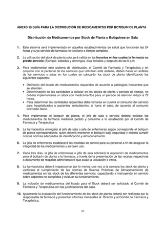 60
ANEXO 15 GUÍA PARA LA DISTRIBUCIÓN DE MEDICAMENTOS POR BOTIQUIN DE PLANTA
Distribución de Medicamentos por Stock de Planta o Botiquines en Sala
1. Este sistema será implementado en aquellos establecimientos de salud que funcionan las 24
horas y cuyo servicio de farmacia no funcione a tiempo completo.
2. La utilización del stock de planta solo será valida en los horarios en los cuales la farmacia no
preste servicio (Ejemplo: sábados y domingos, días feriados y después de las 6 p.m.
3. Para implementar este sistema de distribución, el Comité de Farmacia y Terapéutica y en
conjunto con el personal de los servicios que utilizarán este sistema, deben hacer un análisis
de los servicios y salas en los cuales se colocarán los stock de planta identificando los
siguientes aspectos:
• Definición del listado de medicamentos requeridos de acuerdo a patologías frecuentes que
se atienden.
• Determinación de las cantidades a colocar en los stocks de planta y periodo de tiempo, no
deberá implementarse un stock con medicamentos para un periodo de atención mayor a 72
horas.
• Para determinar las cantidades requeridas debe tomarse en cuenta el consumo del servicio
para hospitalizados o pacientes ambulatorios, si fuera el caso, de acuerdo al consumo
promedio diario.
.
4. Para implementar el botiquín de planta, el jefe de sala o servicio deberá solicitar los
medicamentos de farmacia mediante pedido y conforme a lo establecido por el Comité de
Farmacia y Terapéutica.
5. La farmacéutica entregará al jefe de sala o jefa de enfermeras según corresponda el botiquín
de planta correspondiente, quien deberá mantener el botiquín bajo seguridad y deberá cumplir
con las normas adecuadas de identificación y almacenamiento.
6. La jefa de enfermeras establecerá las medidas de control para su personal a fin de asegurar la
integridad de los medicamentos y su buen uso.
7. Cada tres días, la jefa de enfermeras o jefe de sala solicitará la reposición de medicamentos
para el botiquín de planta a la farmacia, a través de la presentación de las recetas respectivas
o documento de respaldo administrativo que avale la utilización o venta.
8. La farmacéutica deberá inspeccionar por lo menos una vez a la semana los stock de planta y
verificará el cumplimiento de las normas de Buenas Prácticas de Almacenamiento de
medicamentos en los stock de los diferentes servicios, capacitando e instruyendo en servicio
sobre aspectos no cumplidos y evaluar su funcionamiento.
9. La inclusión de medicamentos del listado para el Stock deberá ser solicitado al Comité de
Farmacia y Terapéutica con las justificaciones del caso.
10. Igualmente la evaluación del funcionamiento de los stock de planta deberá ser realizada por la
responsable de farmacia y presentar informes mensuales al Director y al Comité de Farmacia y
Terapéutica.
 