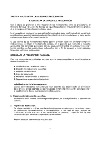 61
ANEXO 16 PAUTAS PARA UNA ADECUADA PRESCRIPCIÓN
PAUTAS PARA UNA ADECUADA PRESCRIPCIÓN
Con el objeto de promover el Uso Racional de los medicamentos entre los prescriptores, el
Ministerio de Salud y Deportes ha definido las siguientes pautas que impulsarán la buena práctica
de la prescripción en los establecimientos de salud.
La prescripción de medicamentos que realiza el profesional de salud es el resultado de una serie de
consideraciones y decisiones relacionadas con la evolución de la enfermedad y con el papel que los
medicamentos desempeñan en su tratamiento.
El uso racional de los medicamentos implica obtener el mejor efecto con el menor numero de
medicamentos; es utilizar el medicamento correcto, en el paciente que realmente lo necesite,
aportándole más beneficios que riesgos para su salud, administrándolo en cantidad, frecuencia y
tiempo, acordes con las características individuales, con el fin de asegurar la mejor respuesta
terapéutica y el menor costo posible.
BASES PARA LA PRESCRIPCIÓN RACIONAL.
Para una prescripción racional deben seguirse algunos pasos metodológicos entre los cuales se
resaltan los siguientes:
1. Individualización de la farmacoterapia
2. Elección del medicamento específico
3. Régimen de dosificación
4. Inicio del tratamiento
5. Monitoreo y evaluación de la terapéutica
6. Supervisión y suspensión del tratamiento
1. Individualización de la farmacoterapia.
Cuando se decide realizar farmacoterapia en un paciente, esta decisión debe ser el resultado
de un proceso clínico razonado que se inicia desde el momento del encuentro con el paciente y
el establecimiento de una buena relación médico-paciente.
3. Elección del medicamento específico.
Solamente cuando se tiene claro el objetivo terapéutico, se puede proceder a la selección del
fármaco.
3. Régimen de dosificación.
Se refiere a establecer cuál va a ser la dosis óptima para un determinado paciente en base a
los parámetros farmacodinámicos y farmacocinéticos y cuál será el mejor régimen de
dosificación, el más adecuado a las necesidades del paciente, porque de esa decisión
dependerá en gran medida el cumplimiento del tratamiento.
Algunos aspectos a ser tomados en cuenta son:
 