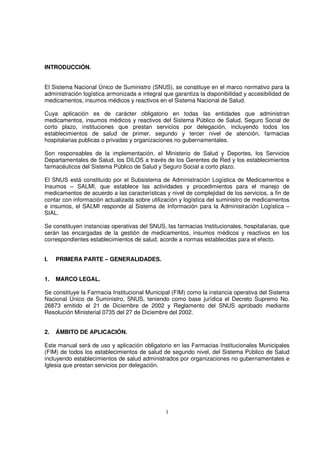 3
INTRODUCCIÓN.
El Sistema Nacional Único de Suministro (SNUS), se constituye en el marco normativo para la
administración logística armonizada e integral que garantiza la disponibilidad y accesibilidad de
medicamentos, insumos médicos y reactivos en el Sistema Nacional de Salud.
Cuya aplicación es de carácter obligatorio en todas las entidades que administran
medicamentos, insumos médicos y reactivos del Sistema Público de Salud, Seguro Social de
corto plazo, instituciones que prestan servicios por delegación, incluyendo todos los
establecimientos de salud de primer, segundo y tercer nivel de atención, farmacias
hospitalarias publicas o privadas y organizaciones no gubernamentales.
Son responsables de la implementación, el Ministerio de Salud y Deportes, los Servicios
Departamentales de Salud, los DILOS a través de los Gerentes de Red y los establecimientos
farmacéuticos del Sistema Público de Salud y Seguro Social a corto plazo.
El SNUS está constituido por el Subsistema de Administración Logística de Medicamentos e
Insumos – SALMI, que establece las actividades y procedimientos para el manejo de
medicamentos de acuerdo a las características y nivel de complejidad de los servicios, a fin de
contar con información actualizada sobre utilización y logística del suministro de medicamentos
e insumos, el SALMI responde al Sistema de Información para la Administración Logística –
SIAL.
Se constituyen instancias operativas del SNUS, las farmacias Institucionales, hospitalarias, que
serán las encargadas de la gestión de medicamentos, insumos médicos y reactivos en los
correspondientes establecimientos de salud, acorde a normas establecidas para el efecto.
I. PRIMERA PARTE – GENERALIDADES.
1. MARCO LEGAL.
Se constituye la Farmacia Institucional Municipal (FIM) como la instancia operativa del Sistema
Nacional Único de Suministro, SNUS, teniendo como base jurídica el Decreto Supremo No.
26873 emitido el 21 de Diciembre de 2002 y Reglamento del SNUS aprobado mediante
Resolución Ministerial 0735 del 27 de Diciembre del 2002.
2. ÁMBITO DE APLICACIÓN.
Este manual será de uso y aplicación obligatorio en las Farmacias Institucionales Municipales
(FIM) de todos los establecimientos de salud de segundo nivel, del Sistema Público de Salud
incluyendo establecimientos de salud administrados por organizaciones no gubernamentales e
Iglesia que prestan servicios por delegación.
 