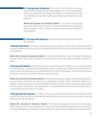11
3.3. Discapacidad Intelectual.- Se refiere a las deficiencias cognitivas
que dificultan la comprensión de ideas complejas, así como la capacidad de
razonar, de abstracción y de anticipar los peligros. La característica principal
es la dificultad para aprender y poder ejecutar algunas actividades de la vida
cotidiana.
Dentro del proceso de inclusión laboral.- Este tipo de discapacidad
requiere de una clara identificación de sus potencialidades para la asignación
de tareas prácticas, que no impliquen mayores niveles de responsabilidad ni
de complejidad.
3.4. Discapacidad Sensorial.- Dentro de esta discapacidad se encuentran
las siguientes:
• Discapacidad Visual.- Se refiere a personas que presentan ceguera y baja visión. En ambas situaciones
estaríamos hablando de personas con un alto grado de pérdida de visión, que causa dificultad en la movilidad
y la orientación.
Dentro del proceso de inclusión laboral.- Este tipo de discapacidad, requiere de apoyos tecnológicos
como el Sistema Jaws (lector de pantalla), así como la identificación de espacios mediante señalética en
braille.
• Discapacidad Auditiva.- Se refiere a personas que presentan sordera debido a que no han desarrollado
el sentido del oído o han perdido la capacidad de escuchar, situación que dificulta la comunicación con su
entorno. Muchos de estos casos se ven acompañados por la ausencia de lenguaje, circunstancia que requiere
del uso de audífonos y la expresión mediante la lengua de señas.
Dentro del proceso de inclusión laboral.- Este tipo de discapacidad, requiere del desarrollo de procesos
de comunicación alternativos por parte de sus compañeros de trabajo: hablar claramente, despacio, con
palabras sencillas que puedan ser fácilmente leídas en los labios, escribir aquello que requiere comunicarse y
confirmar que los mensajes han sido comprendidos. Las responsabilidades encomendadas no deben implicar
la necesidad de comunicación con el público.
• Discapacidad del Lenguaje.- Se refiere a personas que presentan deficiencia para la expresión verbal
que dificulta la comunicación y la interrelación; puede producirse de manera vinculada a la sordera, o ser una
secuela de otro tipo de lesiones.
Dentro del proceso de inclusión laboral.- Este tipo de discapacidad requiere de la paciencia y
colaboración por parte de sus compañeros de trabajo para poder establecer alternativas de comunicación.
Las responsabilidades encomendadas no deben implicar prioritariamente la necesidad de la expresión verbal.
 