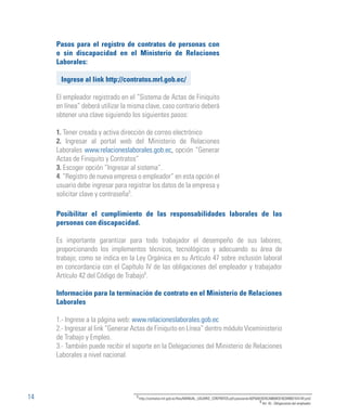 14
Pasos para el registro de contratos de personas con
o sin discapacidad en el Ministerio de Relaciones
Laborales:
Ingrese al link http://contratos.mrl.gob.ec/
El empleador registrado en el “Sistema de Actas de Finiquito
en línea” deberá utilizar la misma clave, caso contrario deberá
obtener una clave siguiendo los siguientes pasos:
1. Tener creada y activa dirección de correo electrónico
2. Ingresar al portal web del Ministerio de Relaciones
Laborales www.relacioneslaborales.gob.ec, opción “Generar
Actas de Finiquito y Contratos”
3. Escoger opción “Ingresar al sistema”.
4. “Registro de nueva empresa o empleador” en esta opción el
usuario debe ingresar para registrar los datos de la empresa y
solicitar clave y contraseña5
.
Posibilitar el cumplimiento de las responsabilidades laborales de las
personas con discapacidad.
Es importante garantizar para todo trabajador el desempeño de sus labores;
proporcionando los implementos técnicos, tecnológicos y adecuando su área de
trabajo; como se indica en la Ley Orgánica en su Artículo 47 sobre inclusión laboral
en concordancia con el Capítulo IV de las obligaciones del empleador y trabajador
Artículo 42 del Código de Trabajo6
.
Información para la terminación de contrato en el Ministerio de Relaciones
Laborales
1.- Ingrese a la página web: www.relacioneslaborales.gob.ec
2.- Ingresar al link “Generar Actas de Finiquito en Línea” dentro módulo Viceministerio
de Trabajo y Empleo.
3.- También puede recibir el soporte en la Delegaciones del Ministerio de Relaciones
Laborales a nivel nacional.
5
http://contratos.mrl.gob.ec/files/MANUAL_USUARIO_CONTRATOS.pdf;jsessionid=5DF5A81B24CA9658C916C849931EA1AF.jvm2
6
Art. 42.- Obligaciones del empleador
 