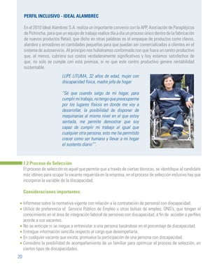 20
PERFIL INCLUSIVO - IDEAL ALAMBREC
En el 2010 Ideal Alambrec S.A. realiza un importante convenio con la APP, Asociación de Parapléjicos
de Pichincha, para que un equipo de trabajo realice día a día un proceso único dentro de la fabricación
de nuevos productos Retail, que dicho en otras palabras es el empaque de productos como clavos,
alambre y armadores en cantidades pequeñas para que puedan ser comercializadas a clientes en el
sistema de autoservicio. Al principio nos hubiéramos conformado con que fuera un centro productivo
que, al menos, cubriera sus costos verdaderamente significativos y hoy estamos satisfechos de
que, no solo se cumple con esta premisa, si no que este centro productivo genere rentabilidad
sustentable.
LUPE LITUMA, 32 años de edad, mujer con
discapacidad física, madre jefa de hogar
“Sé que cuando salgo de mi hogar, para
cumplirmitrabajo,notengoquepreocuparme
por los lugares físicos en donde me voy a
desarrollar, la posibilidad de disponer de
maquinarias al mismo nivel en el que estoy
sentada, me permite demostrar que soy
capaz de cumplir mi trabajo al igual que
cualquier otra persona, esto me ha permitido
crecer como ser humano y llevar a mi hogar
el sustento diario””.
7.2 Proceso de Selección
El proceso de selección es aquel que permite que a través de ciertas técnicas, se identifique al candidato
más idóneo para ocupar la vacante requerida en la empresa; en el proceso de selección inclusivo hay que
incorporar la variable de la discapacidad.
Consideraciones importantes:
Infórmese sobre la normativa vigente con relación a la contratación de personal con discapacidad.
Utilice de preferencia el Servicio Público de Empleo u otras bolsas de empleo, ONG’s, que tengan el
conocimiento en el área de integración laboral de personas con discapacidad, a fin de acceder a perfiles
acorde a sus vacantes.
No se anticipe ni se niegue a entrevistar a una persona basándose en el porcentaje de discapacidad.
Entregue información sencilla respecto al cargo que desempeñaría.
En cualquier vacante que exista, promueva la participación de una persona con discapacidad.
Considere la posibilidad de acompañamiento de un familiar para optimizar el proceso de selección, en
ciertos tipos de discapacidades.
•
•
•
•
•
•
 