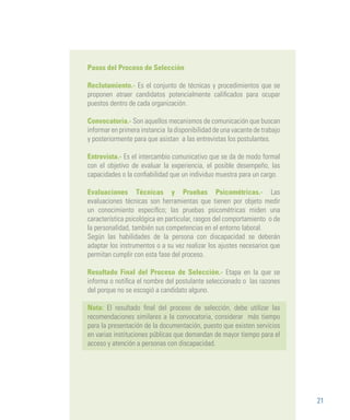 21
Pasos del Proceso de Selección
Reclutamiento.- Es el conjunto de técnicas y procedimientos que se
proponen atraer candidatos potencialmente calificados para ocupar
puestos dentro de cada organización.
Convocatoria.- Son aquellos mecanismos de comunicación que buscan
informar en primera instancia la disponibilidad de una vacante de trabajo
y posteriormente para que asistan a las entrevistas los postulantes.
Entrevista.- Es el intercambio comunicativo que se da de modo formal
con el objetivo de evaluar la experiencia, el posible desempeño, las
capacidades o la confiabilidad que un individuo muestra para un cargo.
Evaluaciones Técnicas y Pruebas Psicométricas.- Las
evaluaciones técnicas son herramientas que tienen por objeto medir
un conocimiento específico; las pruebas psicométricas miden una
característica psicológica en particular, rasgos del comportamiento o de
la personalidad, también sus competencias en el entorno laboral.
Según las habilidades de la persona con discapacidad se deberán
adaptar los instrumentos o a su vez realizar los ajustes necesarios que
permitan cumplir con esta fase del proceso.
Resultado Final del Proceso de Selección.- Etapa en la que se
informa o notifica el nombre del postulante seleccionado o las razones
del porque no se escogió a candidato alguno.
	
Nota: El resultado final del proceso de selección, debe utilizar las
recomendaciones similares a la convocatoria, considerar más tiempo
para la presentación de la documentación, puesto que existen servicios
en varias instituciones públicas que demandan de mayor tiempo para el
acceso y atención a personas con discapacidad.
 