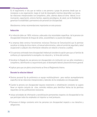 26
7.3 Acompañamiento
Es el seguimiento in situ que se realiza a una persona o grupo de personas desde que se
incorporan a una organización, luego el nivel de desempeño mientras desarrollan sus tareas,
las relaciones interpersonales con compañeros, jefes, además abarca el clima laboral, la co-
municación, capacitación, entorno familiar, aspectos psicológicos, de salud, con la finalidad de
garantizar la estabilidad y permanencia de personal con discapacidad.
Abordaremos ciertas recomendaciones importantes en este proceso:
Inducción
La inducción debe ser 100% inclusiva y adecuada a las necesidades específicas de la persona con
discapacidad (interprete de lengua de señas, accesibilidad a su puesto de trabajo).
La empresa debe construir herramientas inclusivas (Técnicas de Comunicación) que le permitan
socializar el código de ética interno, el manual administrativo, sobre el comité de seguridad y salud
ocupacional o cualquier otra información relevante con relación a horarios y sueldos.
Si la persona contratada tiene discapacidad intelectual considere la opción para que un familiar de
confianza y/o representante le acompañe a la inducción y la firma del contrato.
Socializar la llegada de una persona con discapacidad a la institución con sus jefes inmediatos y
compañeros, identificando su requerimiento para el desempeño laboral y desenvolvimiento general.
Explicar para que con pleno conocimiento se firme el Reglamento Interno.
Durante la relacion laboral
Destine personal fijo de preferencia un equipo multidisciplinario para realizar acompañamiento
específico de las relaciones interpersonales y laborales de los empleados con discapacidad.
Cuando la persona con discapacidad requiera tratamiento o rehabilitación constante se sugiere
llevar un registro conjunto de citas, controles médicos para identificar fechas de los permisos
requeridos con las justificaciones necesarias.
ncluya actividades de información y sensibilización permanentes respecto a la discapacidad en las
que participen todos los empleados sin importar su nivel jerárquico.
Promueva el dialogo constante entre las personas con discapacidad respecto a sus derechos y
obligaciones.
•
•
•
•
•
•
•
•
•
 