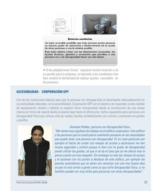 29
• Si las adaptaciones físicas7
requieren mucha inversión y no
es posible para la empresa, no descarte a los candidatos más
bien analice la factibilidad de realizar ajustes razonables en
los procesos.
ACCESIBILIDAD - CORPORACIÓN GPF
Una de las condiciones básicas para que la persona con discapacidad se desempeñe adecuadamente en
sus actividades laborales, es la accesibilidad, Corporación GPF con el objetivo de responder a esta medida
de equiparación; diseño y habilitó su espacio físico incorporando desde la construcción de una rampa
interna en forma de espiral desde la planta baja hasta el último piso, baños equipados para personas con
discapacidad física que utilizan silla de ruedas, bandas antideslizantes con colores y contrastes en gradas
y pasillos.
Jhonatan Robles, persona con discapacidad física
“Me siento muy orgulloso de trabajar en el edificio corporativo. Este edificio
y las personas que lo construyeron realmente pensaron en las necesidades
que puede tener una persona con discapacidad. En mi caso particular por
ejemplo el hecho de contar con rampas de acceso y ascensores me dan
mucha seguridad y confort porque si bien con mi grado de discapacidad
puedo utilizar las gradas, sé que si se da el caso que se me afecte mas la
pierna cuento con ese respaldo. Sin embargo no solo las rampas de acceso
y el ascensor son los puntos a destacar de este edificio, por ejemplo las
puertas automáticas que se abren con sensores son una muy buena idea
ya que no solo sirven a gente como yo que sufre discapacidad física, si no
también pueden ser muy útiles para personas con otras discapacidades”.
7 Norma Técnica Ecuatoriana NTE INEN 2 239:2000
 