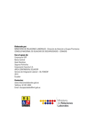 CONADIS
Elaborado por:
MINISTERIO DE RELACIONES LABORALES - Dirección de Atención a Grupos Prioritarios
CONSEJO NACIONAL DE IGUALDAD DE DISCAPACIDADES - CONADIS
Con el apoyo de:
Corporación GPF
Banco Central
Ideal Alambrec
Seguros Pichincha
Corporación Favorita C.A.
ARCA CONTINENTAL ECUADOR
Servicio de Integración Laboral – SIL FENEDIF
2013
Ecuador
Contactos:
www.relacioneslaborales.gob.ec
Teléfono: 02 381-4000
Email: discapacidades@mrl.gob.ec
 