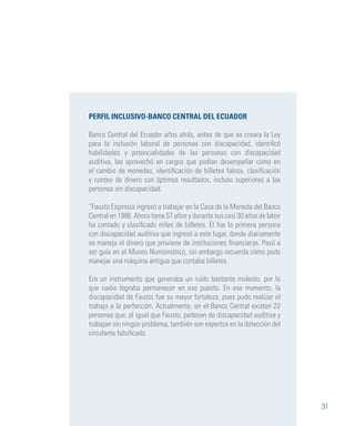 31
PERFIL INCLUSIVO-BANCO CENTRAL DEL ECUADOR
Banco Central del Ecuador años atrás, antes de que se creara la Ley
para la inclusión laboral de personas con discapacidad, identificó
habilidades y potencialidades de las personas con discapacidad
auditiva, las aprovechó en cargos que podían desempeñar como en
el cambio de monedas, identificación de billetes falsos, clasificación
y conteo de dinero con óptimos resultados, incluso superiores a las
personas sin discapacidad.
“Fausto Espinoza ingresó a trabajar en la Casa de la Moneda del Banco
Central en 1986. Ahora tiene 57 años y durante sus casi 30 años de labor
ha contado y clasificado miles de billetes. Él fue la primera persona
con discapacidad auditiva que ingresó a este lugar, donde diariamente
se maneja el dinero que proviene de instituciones financieras. Pasó a
ser guía en el Museo Numismático, sin embargo recuerda cómo pudo
manejar una máquina antigua que contaba billetes.
Era un instrumento que generaba un ruido bastante molesto, por lo
que nadie lograba permanecer en ese puesto. En ese momento, la
discapacidad de Fausto fue su mayor fortaleza, pues pudo realizar el
trabajo a la perfección. Actualmente, en el Banco Central existen 22
personas que, al igual que Fausto, padecen de discapacidad auditiva y
trabajan sin ningún problema, también son expertos en la detección del
circulante falsificado.
 