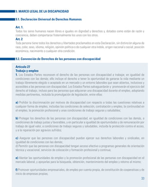 33
9. MARCO LEGAL DE LA DISCAPACIDAD
9.1. Declaración Universal de Derechos Humanos
Art. 1.
Todos los seres humanos nacen libres e iguales en dignidad y derechos y, dotados como están de razón y
conciencia, deben comportarse fraternalmente los unos con los otros. 	
Art. 2
Toda persona tiene todos los derechos y libertades proclamados en esta Declaración, sin distinción alguna de
raza, color, sexo, idioma, religión, opinión política o de cualquier otra índole, origen nacional o social, posición
económica, nacimiento o cualquier otra condición.
9.2. Convención de Derechos de las personas con discapacidad
Artículo 27
Trabajo y empleo
1. Los Estados Partes reconocen el derecho de las personas con discapacidad a trabajar, en igualdad de
condiciones con las demás; ello incluye el derecho a tener la oportunidad de ganarse la vida mediante un
trabajo libremente elegido o aceptado en un mercado y un entorno laborales que sean abiertos, inclusivos y
accesibles a las personas con discapacidad. Los Estados Partes salvaguardarán y promoverán el ejercicio del
derecho al trabajo, incluso para las personas que adquieran una discapacidad durante el empleo, adoptando
medidas pertinentes, incluida la promulgación de legislación, entre ellas:
a) Prohibir la discriminación por motivos de discapacidad con respecto a todas las cuestiones relativas a
cualquier forma de empleo, incluidas las condiciones de selección, contratación y empleo, la continuidad en
el empleo, la promoción profesional y unas condiciones de trabajo seguras y saludables;
b) Proteger los derechos de las personas con discapacidad, en igualdad de condiciones con las demás, a
condiciones de trabajo justas y favorables, y en particular a igualdad de oportunidades y de remuneración por
trabajo de igual valor, a condiciones de trabajo seguras y saludables, incluida la protección contra el acoso,
y a la reparación por agravios sufridos;
c) Asegurar que las personas con discapacidad puedan ejercer sus derechos laborales y sindicales, en
igualdad de condiciones con las demás;
d) Permitir que las personas con discapacidad tengan acceso efectivo a programas generales de orientación
técnica y vocacional, servicios de colocación y formación profesional y continua;
e) Alentar las oportunidades de empleo y la promoción profesional de las personas con discapacidad en el
mercado laboral, y apoyarlas para la búsqueda, obtención, mantenimiento del empleo y retorno al mismo;
f) Promover oportunidades empresariales, de empleo por cuenta propia, de constitución de cooperativas y de
inicio de empresas propias;
 