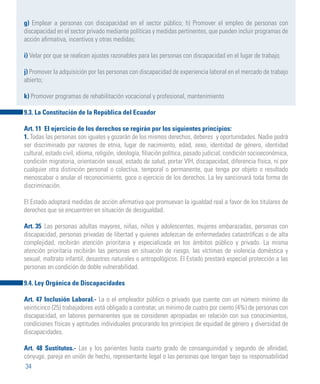 34
g) Emplear a personas con discapacidad en el sector público; h) Promover el empleo de personas con
discapacidad en el sector privado mediante políticas y medidas pertinentes, que pueden incluir programas de
acción afirmativa, incentivos y otras medidas;
i) Velar por que se realicen ajustes razonables para las personas con discapacidad en el lugar de trabajo;
j) Promover la adquisición por las personas con discapacidad de experiencia laboral en el mercado de trabajo
abierto;
k) Promover programas de rehabilitación vocacional y profesional, mantenimiento
9.3. La Constitución de la República del Ecuador
Art. 11 El ejercicio de los derechos se regirán por los siguientes principios:
1. Todas las personas son iguales y gozarán de los mismos derechos, deberes y oportunidades. Nadie podrá
ser discriminado por razones de etnia, lugar de nacimiento, edad, sexo, identidad de género, identidad
cultural, estado civil, idioma, religión, ideología, filiación política, pasado judicial, condición socioeconómica,
condición migratoria, orientación sexual, estado de salud, portar VIH, discapacidad, diferencia física, ni por
cualquier otra distinción personal o colectiva, temporal o permanente, que tenga por objeto o resultado
menoscabar o anular el reconocimiento, goce o ejercicio de los derechos. La ley sancionará toda forma de
discriminación.
El Estado adoptará medidas de acción afirmativa que promuevan la igualdad real a favor de los titulares de
derechos que se encuentren en situación de desigualdad.
Art. 35 	Las personas adultas mayores, niñas, niños y adolescentes, mujeres embarazadas, personas con
discapacidad, personas privadas de libertad y quienes adolezcan de enfermedades catastróficas o de alta
complejidad, recibirán atención prioritaria y especializada en los ámbitos público y privado. La misma
atención prioritaria recibirán las personas en situación de riesgo, las víctimas de violencia doméstica y
sexual, maltrato infantil, desastres naturales o antropológicos. El Estado prestará especial protección a las
personas en condición de doble vulnerabilidad.
9.4. Ley Orgánica de Discapacidades
Art. 47 Inclusión Laboral.- La o el empleador público o privado que cuente con un número mínimo de
veinticinco (25) trabajadores está obligado a contratar, un mínimo de cuatro por ciento (4%) de personas con
discapacidad, en labores permanentes que se consideren apropiadas en relación con sus conocimientos,
condiciones físicas y aptitudes individuales procurando los principios de equidad de género y diversidad de
discapacidades.
Art. 48 Sustitutos.- Las y los parientes hasta cuarto grado de consanguinidad y segundo de afinidad,
cónyuge, pareja en unión de hecho, representante legal o las personas que tengan bajo su responsabilidad
 