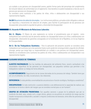 35
y/o cuidado a una persona con discapacidad severa, podrán formar parte del porcentaje del cumplimiento
de inclusión laboral, de conformidad con el reglamento. Este beneficio no podrá trasladarse a más de una (1)
persona por persona con discapacidad.
Se considera como sustitutos a los padres de niñas, niños o adolescentes con discapacidad o sus
representantes legales.
Art.50 Mecanismos de selección de empleo.- Las instituciones públicas y privadas están obligadas a adecuar
sus requisitos y mecanismos de selección de empleo, para facilitar la participación de las personas con
discapacidad, procurando la equidad de género y diversidad de discapacidad.
9.5. Acuerdo 41 Ministerio de Relaciones Laborales
Art. 2.- Objeto.- El Objeto de este reglamento es normar el procedimiento para el registro como
trabajadores (as) sustitutos (as) de personas adultas con discapacidad severa y/o niñas y adolescentes con
discapacidad, observando las garantías consagradas en la Constitución de la República, en la Ley Orgánica
de Discapacidades.
Art 3.- De los Trabajadores Sustitutos.- Para la aplicación del presente acuerdo se considera como
trabajadores (as) sustitutos (as) a los parientes hasta cuarto grado de consanguinidad y segundo de afinidad,
cónyuge, pareja que tenga bajo su responsabilidad y/o cuidado a una persona con discapacidad severa.
Además se considerará como sustitutos los padres de niñas, niños o adolescentes con discapacidad o sus
representantes legales.
GLOSARIO BÁSICO DE TÉRMINOS
AJUSTES RAZONABLES: Son las medidas de adecuación del ambiente físico, social y actitudinal a las
necesidades específicas de las personas con discapacidad, son pequeños cambios que permiten a los
trabajadores realizar su trabajo de forma eficiente.
ACOMPAÑAMIENTO: Seguimiento de las tareas derivadas de los procesos de trabajo. También tiene que
ver con el ambiente, los roles, la estructura y las relaciones.
DEFICIENCIA: Es toda pérdida o anormalidad de una estructura o función sicológica, fisiológica o anatómica8
.
DISCAPACIDAD: Es toda restricción o ausencia (debida a una deficiencia) de la capacidad de realizar una
actividad en la forma o dentro del margen que se considera normal para un ser humano9
.
GRUPOS DE ATENCIÓN PRIORITARIA: Son aquellos sectores o grupos de la población que por su
condición de edad, sexo, estado civil y origen étnico, género se encuentran en condición de riesgo que les
impide incorporarse al desarrollo y acceder a mejores condiciones de bienestar, entre ellos las personas con
discapacidad.
8 Clasificación Internacional de la Deficiencia, Discapacidad y Minusvalía – CIDDM, OMS, 1980
9 Clasificación Internacional de la Deficiencia, Discapacidad y Minusvalía – CIDDM, OMS, 1980
 