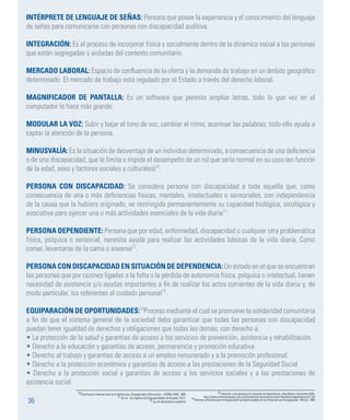 36
INTÉRPRETE DE LENGUAJE DE SEÑAS: Persona que posee la experiencia y el conocimiento del lenguaje
de señas para comunicarse con personas con discapacidad auditiva.
INTEGRACIÓN: Es el proceso de incorporar física y socialmente dentro de la dinámica social a las personas
que están segregadas y aisladas del contexto comunitario.
MERCADO LABORAL: Espacio de confluencia de la oferta y la demanda de trabajo en un ámbito geográfico
determinado. El mercado de trabajo está regulado por el Estado a través del derecho laboral.
MAGNIFICADOR DE PANTALLA: Es un software que permite ampliar letras, todo lo que vez en el
computador lo hace más grande.
MODULAR LA VOZ: Subir y bajar el tono de voz, cambiar el ritmo, acentuar las palabras; todo ello ayuda a
captar la atención de la persona.
MINUSVALÍA: Es la situación de desventaja de un individuo determinado, a consecuencia de una deficiencia
o de una discapacidad, que le limita o impide el desempeño de un rol que sería normal en su caso (en función
de la edad, sexo y factores sociales y culturales)10
.
PERSONA CON DISCAPACIDAD: Se considera persona con discapacidad a toda aquella que, como
consecuencia de una o más deficiencias físicas, mentales, intelectuales o sensoriales, con independencia
de la causa que la hubiera originado, ve restringida permanentemente su capacidad biológica, sicológica y
asociativa para ejercer una o más actividades esenciales de la vida diaria11
.
PERSONA DEPENDIENTE: Persona que por edad, enfermedad, discapacidad o cualquier otra problemática
física, psíquica o sensorial, necesita ayuda para realizar las actividades básicas de la vida diaria. Como
comer, levantarse de la cama o asearse12
.
PERSONA CON DISCAPACIDAD EN SITUACIÓN DE DEPENDENCIA: Un estado en el que se encuentran
las personas que por razones ligadas a la falta o la pérdida de autonomía física, psíquica o intelectual, tienen
necesidad de asistencia y/o ayudas importantes a fin de realizar los actos corrientes de la vida diaria y, de
modo particular, los referentes al cuidado personal13
.
EQUIPARACIÓN DE OPORTUNIDADES:14
Proceso mediante el cual se promueve la solidaridad comunitaria
a fin de que el sistema general de la sociedad deba garantizar que todas las personas con discapacidad
puedan tener igualdad de derechos y obligaciones que todas las demás; con derecho a:
• La protección de la salud y garantías de acceso a los servicios de prevención, asistencia y rehabilitación.
• Derecho a la educación y garantías de acceso, permanencia y promoción educativa.
• Derecho al trabajo y garantías de acceso a un empleo remunerado y a la promoción profesional.
• Derecho a la protección económica y garantías de acceso a las prestaciones de la Seguridad Social
• Derecho a la protección social y garantías de acceso a los servicios sociales y a las prestaciones de
asistencia social.
13 Atención a las personas en situación de dependencia. Libro Blanco. Diciembre 2004.
http://www.imsersomayores.csic.es/documentos/documentos/mtas-libroblancodependencia-01.pdf
14 Normas Uniformes para la Equiparación de Oportunidades de las Personas con Discapacidad - NN.UU, 1994
10Clasificación Internacional de la Deficiencia, Discapacidad y Minusvalía – CIDDM, OMS, 1980
11 Art. 6, Ley Orgánica de Discapacidades de Ecuador, 2012.
12 Ley de dependencia española
 