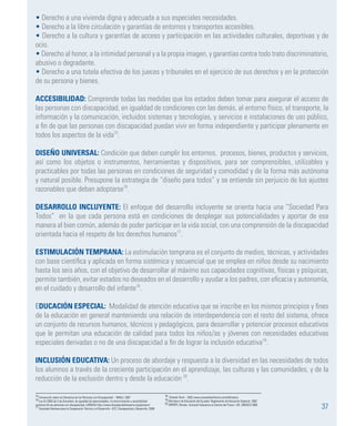 37
• Derecho a una vivienda digna y adecuada a sus especiales necesidades.
• Derecho a la libre circulación y garantías de entornos y transportes accesibles.
• Derecho a la cultura y garantías de acceso y participación en las actividades culturales, deportivas y de
ocio.
• Derecho al honor, a la intimidad personal y a la propia imagen, y garantías contra todo trato discriminatorio,
abusivo o degradante.
• Derecho a una tutela efectiva de los jueces y tribunales en el ejercicio de sus derechos y en la protección
de su persona y bienes.
ACCESIBILIDAD: Comprende todas las medidas que los estados deben tomar para asegurar el acceso de
las personas con discapacidad, en igualdad de condiciones con las demás, al entorno físico, el transporte, la
información y la comunicación, incluidos sistemas y tecnologías, y servicios e instalaciones de uso público,
a fin de que las personas con discapacidad puedan vivir en forma independiente y participar plenamente en
todos los aspectos de la vida15
.
DISEÑO UNIVERSAL: Condición que deben cumplir los entornos, procesos, bienes, productos y servicios,
así como los objetos o instrumentos, herramientas y dispositivos, para ser comprensibles, utilizables y
practicables por todas las personas en condiciones de seguridad y comodidad y de la forma más autónoma
y natural posible. Presupone la estrategia de “diseño para todos” y se entiende sin perjuicio de los ajustes
razonables que deban adoptarse16
.
DESARROLLO INCLUYENTE: El enfoque del desarrollo incluyente se orienta hacia una “Sociedad Para
Todos” en la que cada persona está en condiciones de desplegar sus potencialidades y aportar de esa
manera al bien común, además de poder participar en la vida social, con una comprensión de la discapacidad
orientada hacia el respeto de los derechos humanos17
.
ESTIMULACIÓN TEMPRANA: La estimulación temprana es el conjunto de medios, técnicas, y actividades
con base científica y aplicada en forma sistémica y secuencial que se emplea en niños desde su nacimiento
hasta los seis años, con el objetivo de desarrollar al máximo sus capacidades cognitivas, físicas y psíquicas,
permite también, evitar estados no deseados en el desarrollo y ayudar a los padres, con eficacia y autonomía,
en el cuidado y desarrollo del infante18
.
EDUCACIÓN ESPECIAL: Modalidad de atención educativa que se inscribe en los mismos principios y fines
de la educación en general manteniendo una relación de interdependencia con el resto del sistema, ofrece
un conjunto de recursos humanos, técnicos y pedagógicos, para desarrollar y potenciar procesos educativos
que le permitan una educación de calidad para todos los niños/as y jóvenes con necesidades educativas
especiales derivadas o no de una discapacidad a fin de lograr la inclusión educativa19
.
INCLUSIÓN EDUCATIVA: Un proceso de abordaje y respuesta a la diversidad en las necesidades de todos
los alumnos a través de la creciente participación en el aprendizaje, las culturas y las comunidades, y de la
reducción de la exclusión dentro y desde la educación 20
.
15 Convención sobre los Derechos de las Personas con Discapacidad - NNUU. 2007.
16 Ley 51/2003 de 2 de diciembre, de igualdad de oportunidades, no discriminación y accesibilidad
universal de las personas con discapacidad, LIONDAU http://www.discapacidadnavarra.org/glosario/
17 Sociedad Alemana para la Cooperación Técnica y el Desarrollo –GTZ, Discapacidad y Desarrollo, 2006
18 Orlando Terré – 2002 www.cosasdelainfancia.com/biblioteca
19 Ministerio de Educación del Ecuador. Reglamento de Educación Especial. 2002.
20 OPPERTI, Renato. Inclusión Educativa el Camino del Futuro- CIE- UNESCO 2008
 